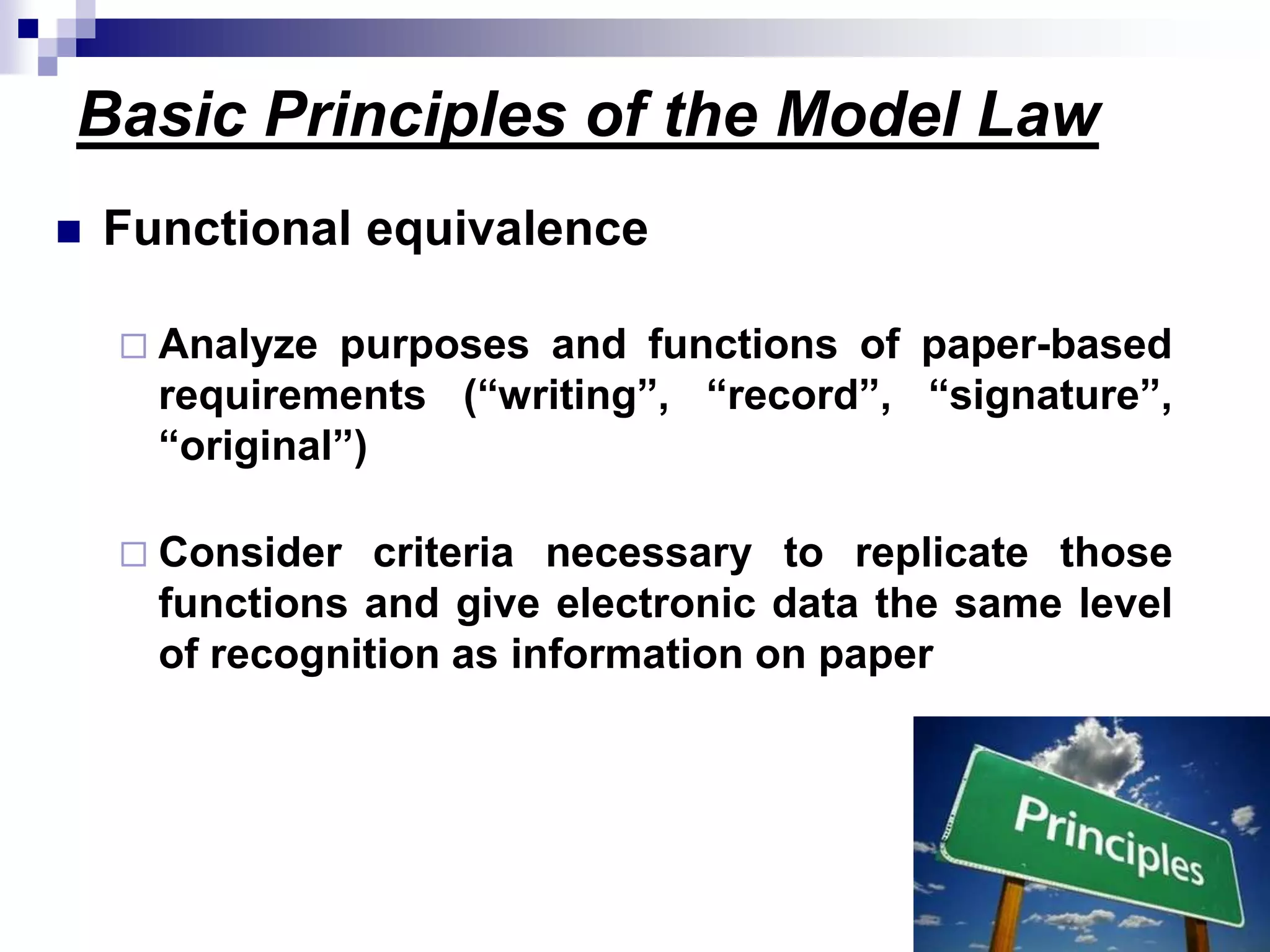 Basic Principles of the Model Law
 Functional equivalence
 Analyze purposes and functions of paper-based
requirements (“writing”, “record”, “signature”,
“original”)
 Consider criteria necessary to replicate those
functions and give electronic data the same level
of recognition as information on paper
 