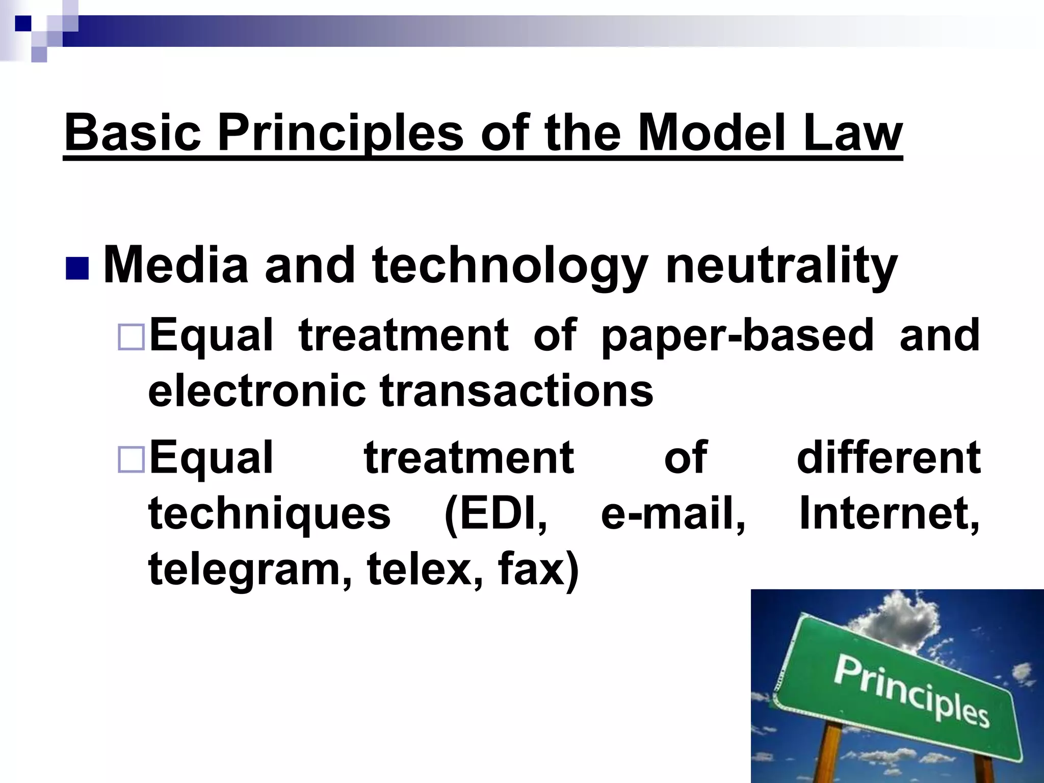 Basic Principles of the Model Law
 Media and technology neutrality
Equal treatment of paper-based and
electronic transactions
Equal treatment of different
techniques (EDI, e-mail, Internet,
telegram, telex, fax)
 