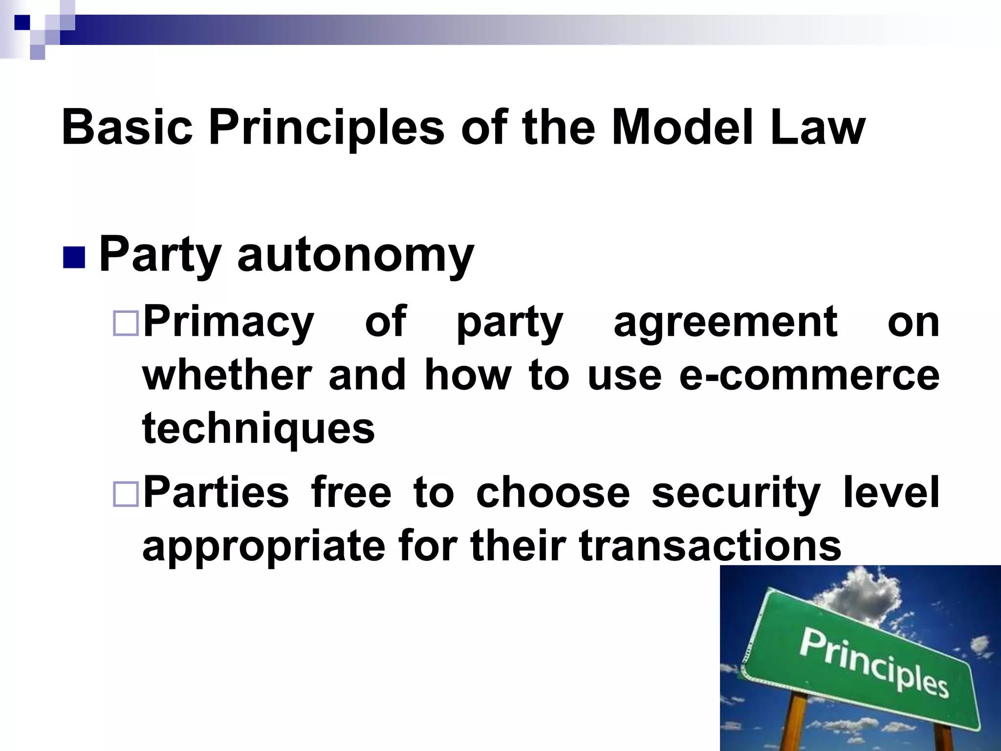 Basic Principles of the Model Law
 Party autonomy
Primacy of party agreement on
whether and how to use e-commerce
techniques
Parties free to choose security level
appropriate for their transactions
 