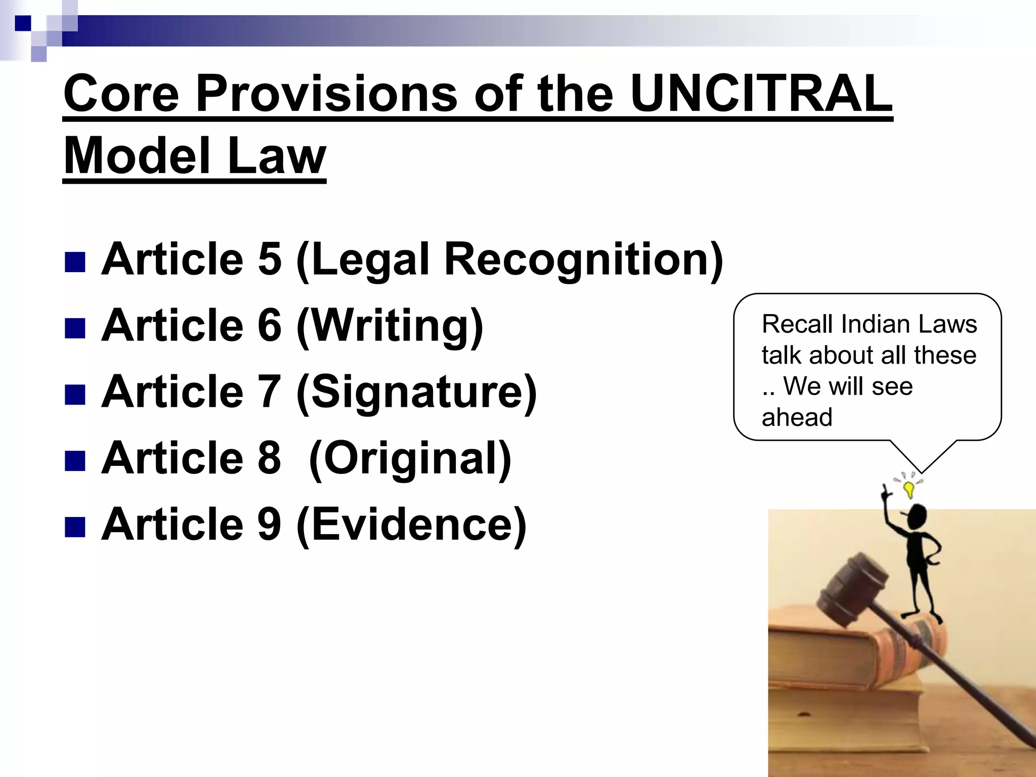Core Provisions of the UNCITRAL
Model Law
 Article 5 (Legal Recognition)
 Article 6 (Writing)
 Article 7 (Signature)
 Article 8 (Original)
 Article 9 (Evidence)
Recall Indian Laws
talk about all these
.. We will see
ahead
 