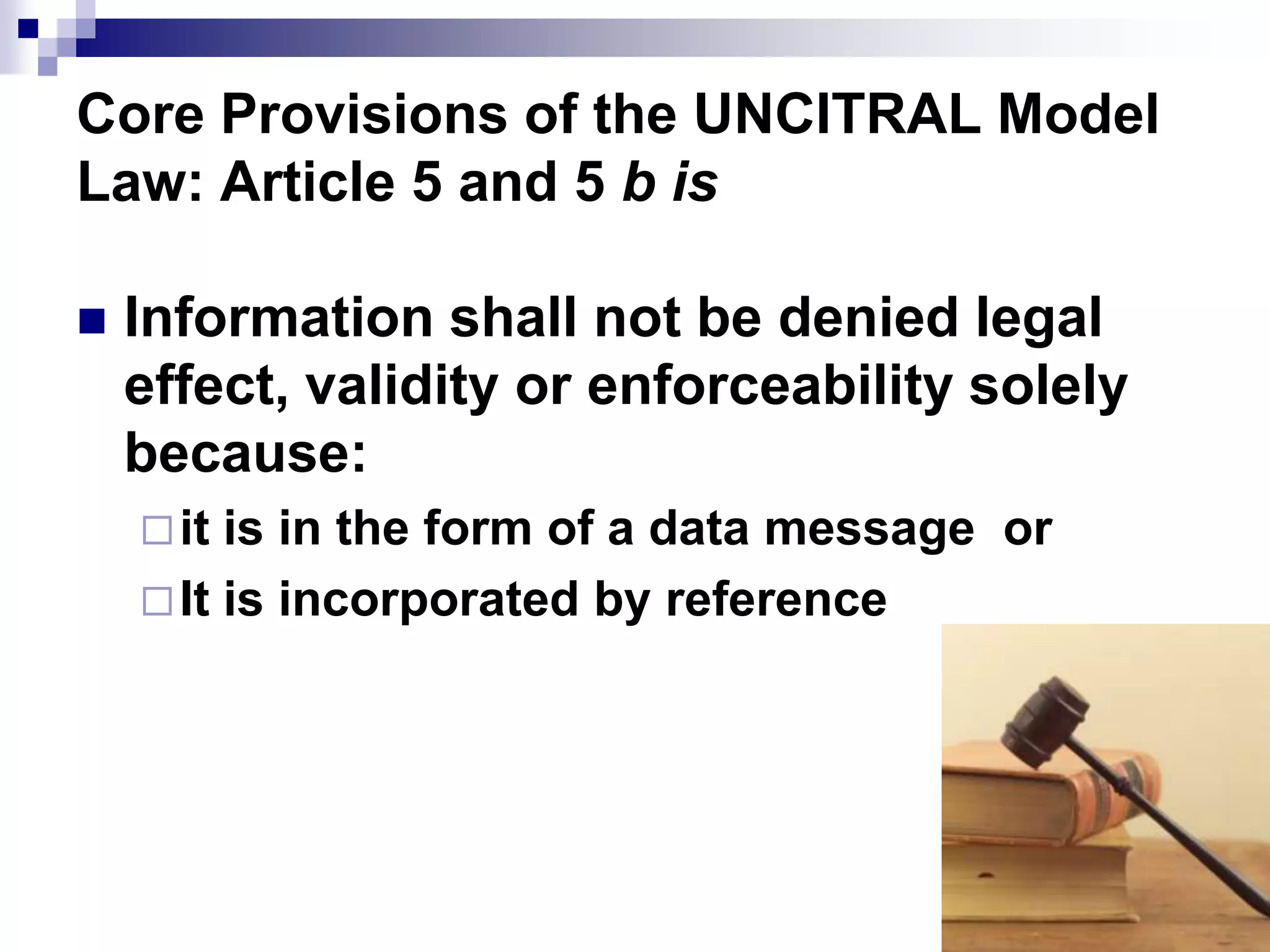 Core Provisions of the UNCITRAL Model
Law: Article 5 and 5 b is
 Information shall not be denied legal
effect, validity or enforceability solely
because:
it is in the form of a data message or
It is incorporated by reference
 