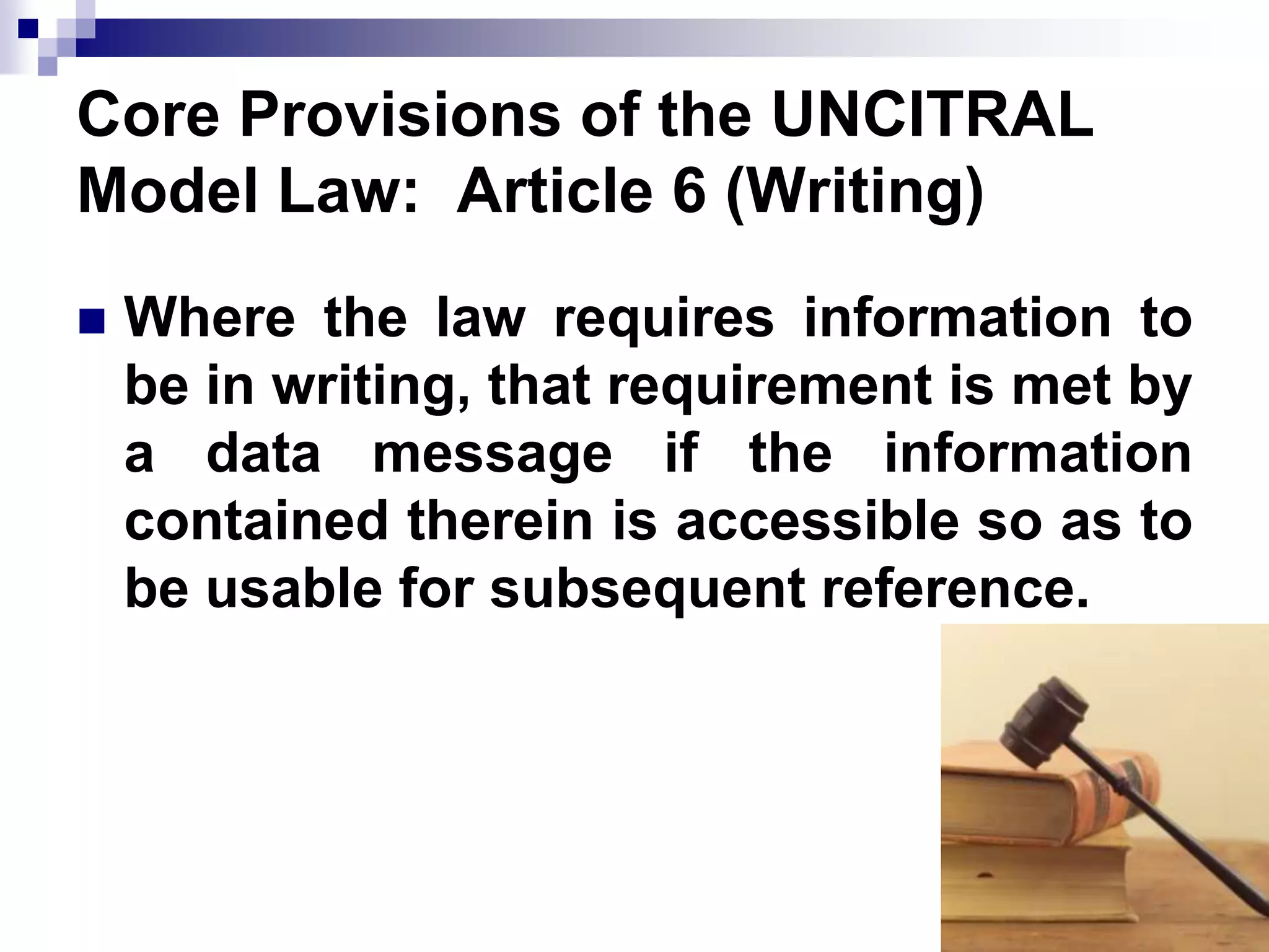 Core Provisions of the UNCITRAL
Model Law: Article 6 (Writing)
 Where the law requires information to
be in writing, that requirement is met by
a data message if the information
contained therein is accessible so as to
be usable for subsequent reference.
 