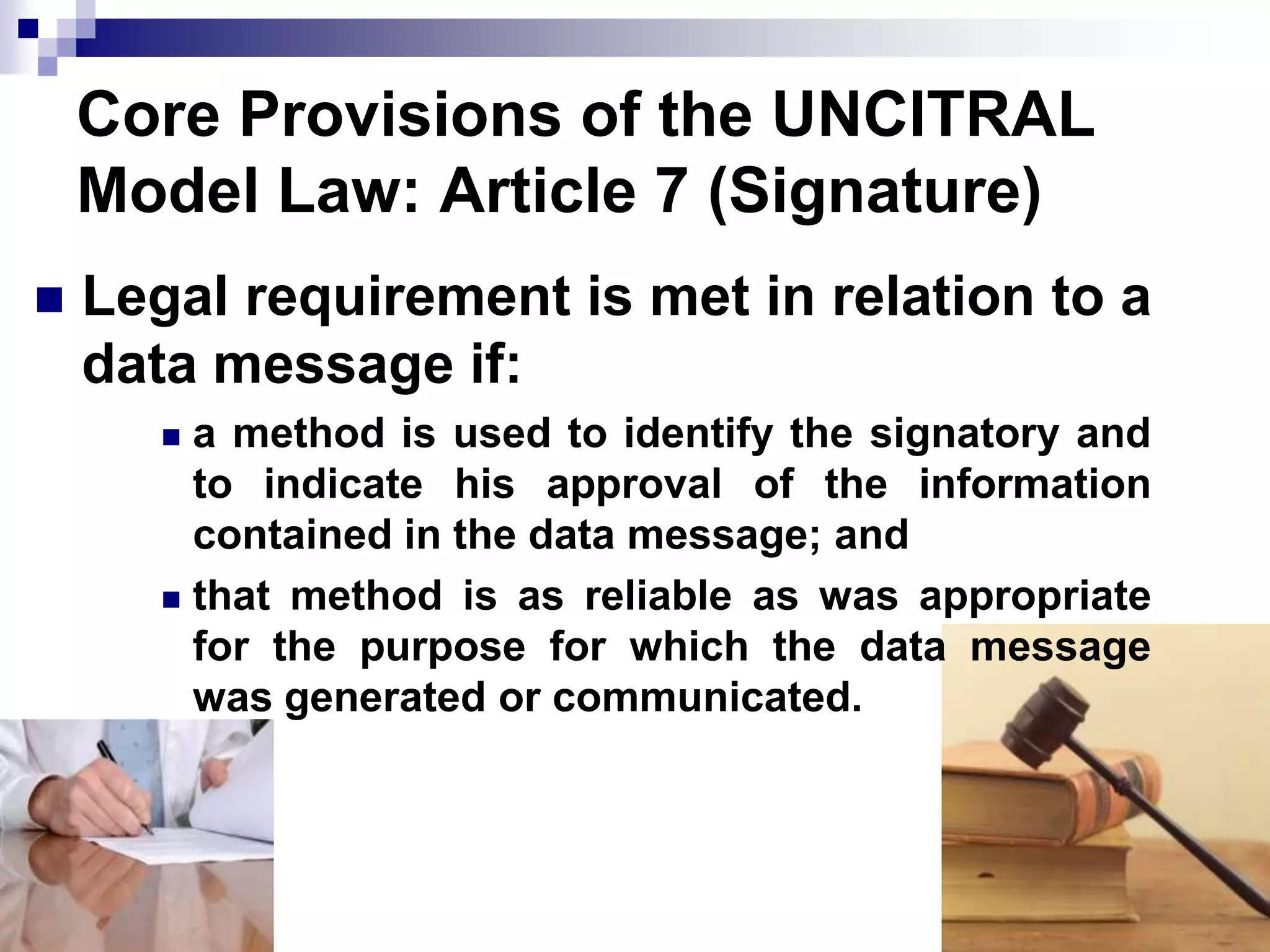 Core Provisions of the UNCITRAL
Model Law: Article 7 (Signature)
 Legal requirement is met in relation to a
data message if:
 a method is used to identify the signatory and
to indicate his approval of the information
contained in the data message; and
 that method is as reliable as was appropriate
for the purpose for which the data message
was generated or communicated.
 