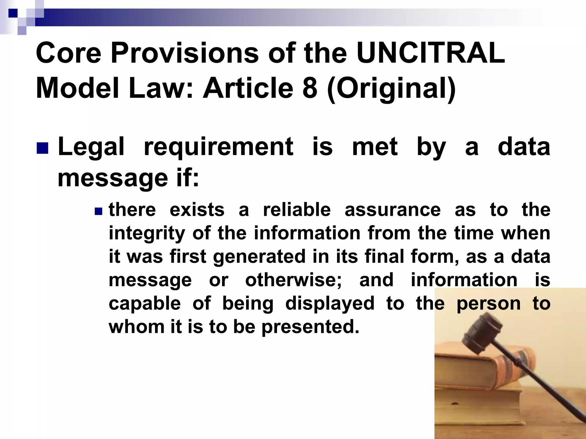 Core Provisions of the UNCITRAL
Model Law: Article 8 (Original)
 Legal requirement is met by a data
message if:
 there exists a reliable assurance as to the
integrity of the information from the time when
it was first generated in its final form, as a data
message or otherwise; and information is
capable of being displayed to the person to
whom it is to be presented.
 