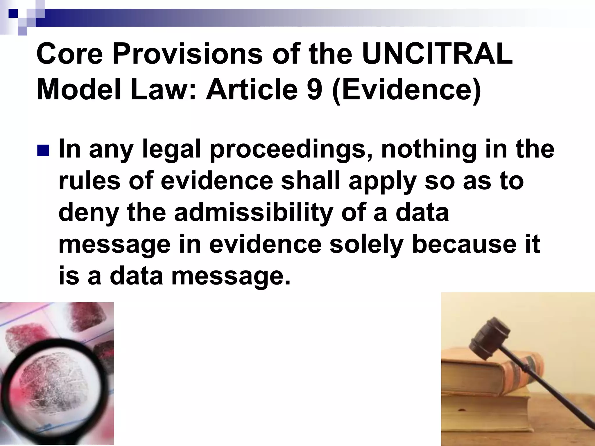 Core Provisions of the UNCITRAL
Model Law: Article 9 (Evidence)
 In any legal proceedings, nothing in the
rules of evidence shall apply so as to
deny the admissibility of a data
message in evidence solely because it
is a data message.
 