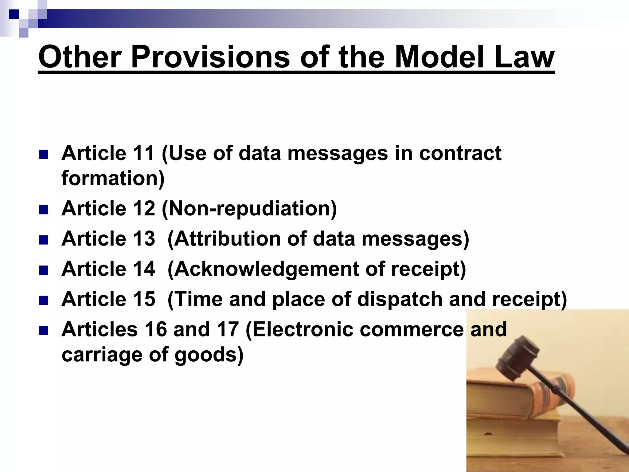 Other Provisions of the Model Law
 Article 11 (Use of data messages in contract
formation)
 Article 12 (Non-repudiation)
 Article 13 (Attribution of data messages)
 Article 14 (Acknowledgement of receipt)
 Article 15 (Time and place of dispatch and receipt)
 Articles 16 and 17 (Electronic commerce and
carriage of goods)
 