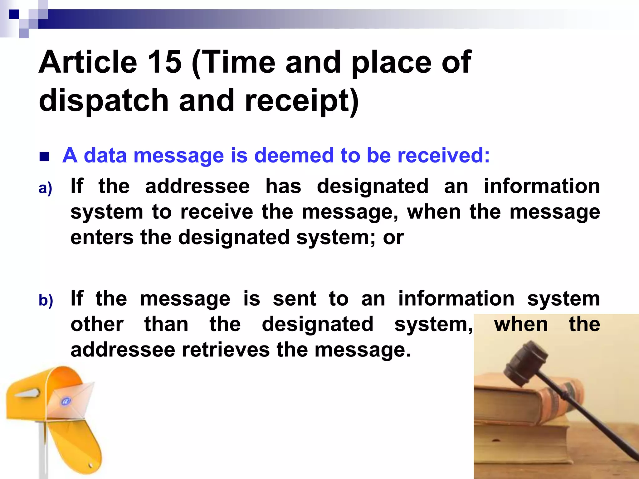 Article 15 (Time and place of
dispatch and receipt)
 A data message is deemed to be received:
a) If the addressee has designated an information
system to receive the message, when the message
enters the designated system; or
b) If the message is sent to an information system
other than the designated system, when the
addressee retrieves the message.
 