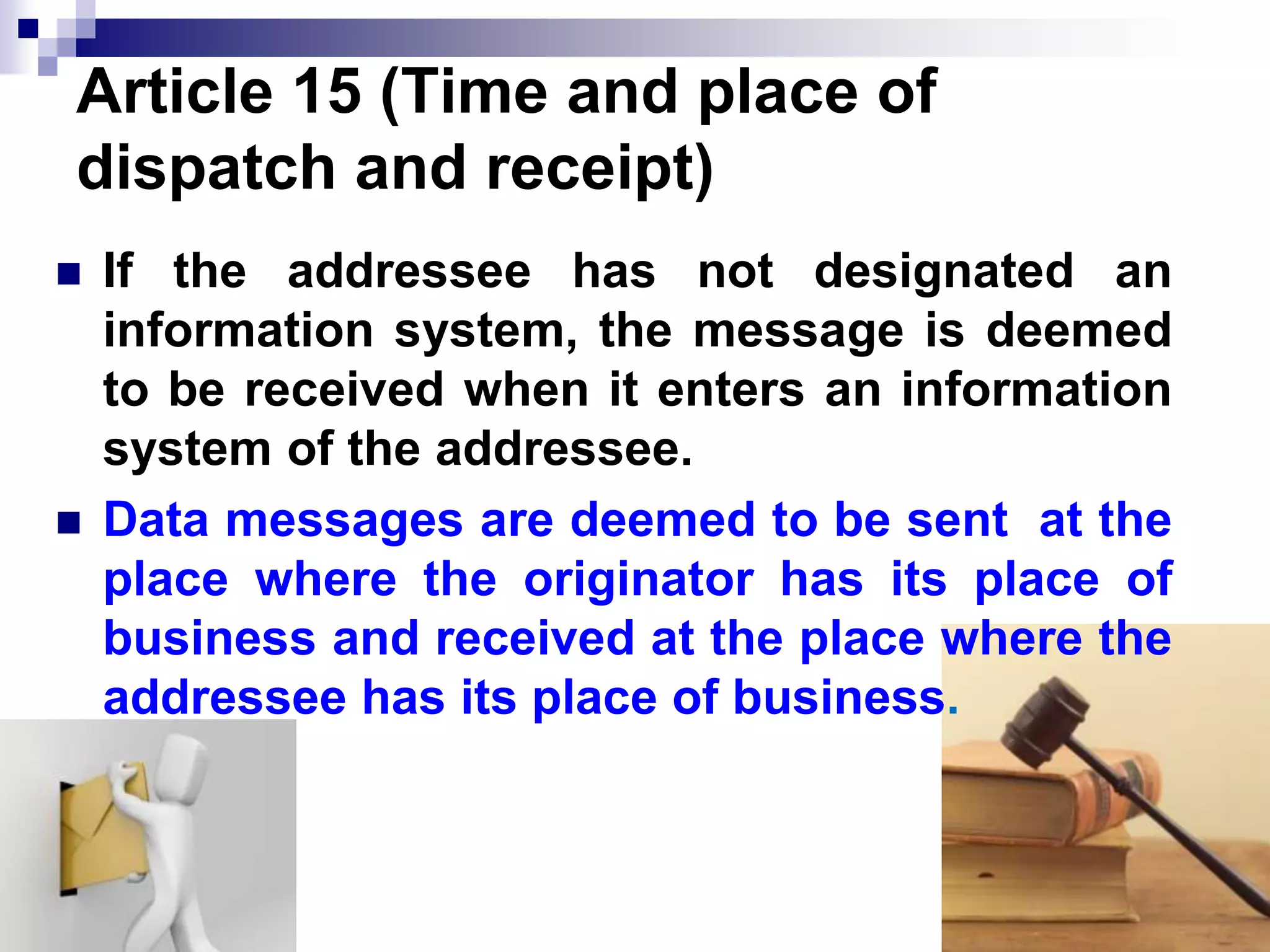 Article 15 (Time and place of
dispatch and receipt)
 If the addressee has not designated an
information system, the message is deemed
to be received when it enters an information
system of the addressee.
 Data messages are deemed to be sent at the
place where the originator has its place of
business and received at the place where the
addressee has its place of business.
 
