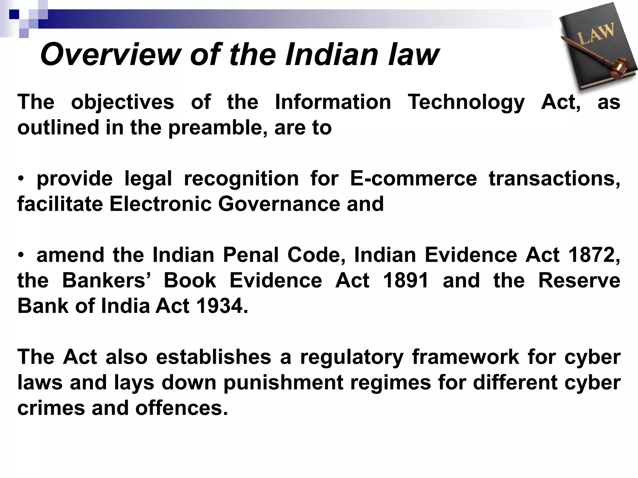 Overview of the Indian law
The objectives of the Information Technology Act, as
outlined in the preamble, are to
• provide legal recognition for E-commerce transactions,
facilitate Electronic Governance and
• amend the Indian Penal Code, Indian Evidence Act 1872,
the Bankers’ Book Evidence Act 1891 and the Reserve
Bank of India Act 1934.
The Act also establishes a regulatory framework for cyber
laws and lays down punishment regimes for different cyber
crimes and offences.
 