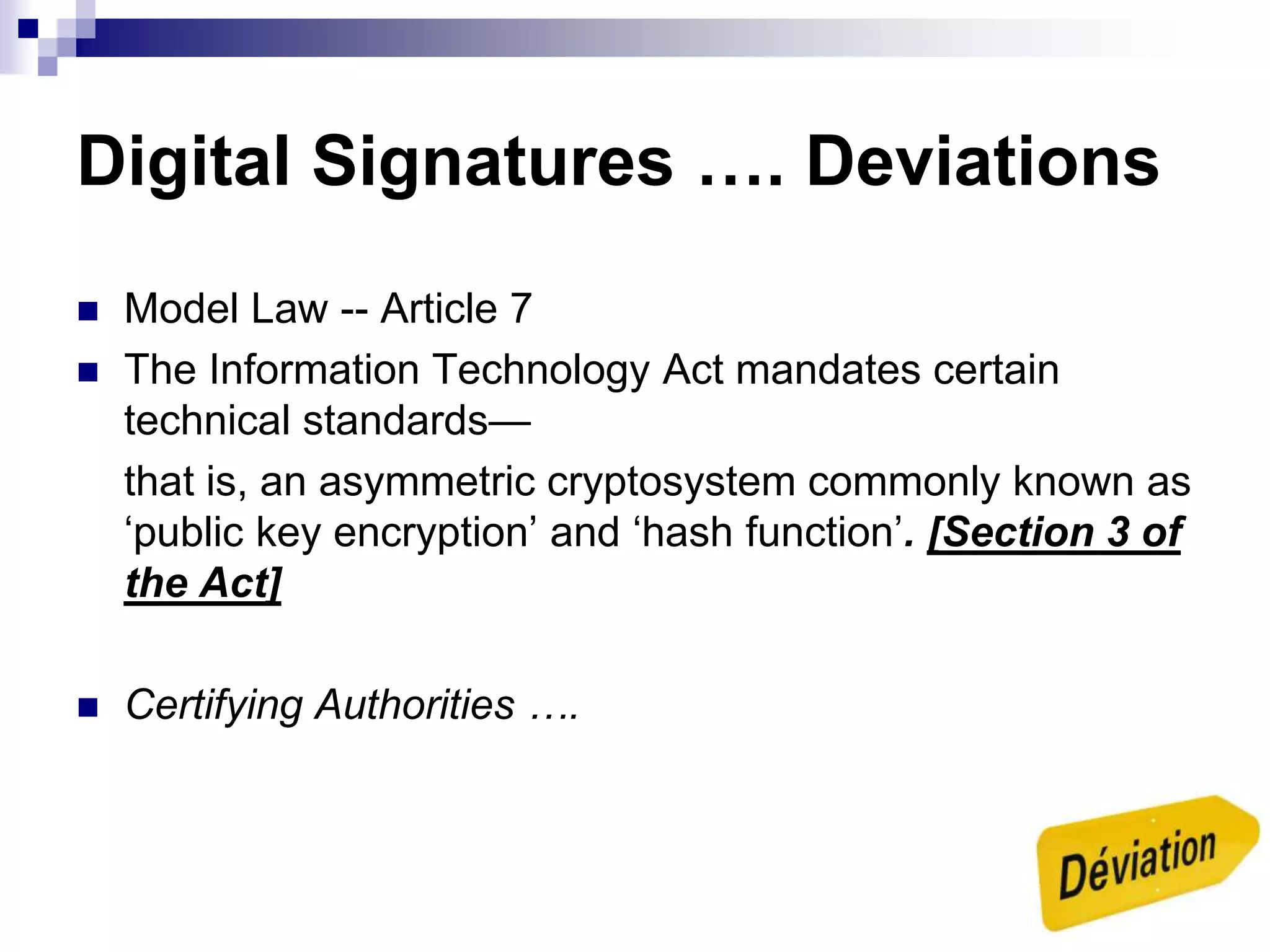 Digital Signatures …. Deviations
 Model Law -- Article 7
 The Information Technology Act mandates certain
technical standards—
that is, an asymmetric cryptosystem commonly known as
‘public key encryption’ and ‘hash function’. [Section 3 of
the Act]
 Certifying Authorities ….
 
