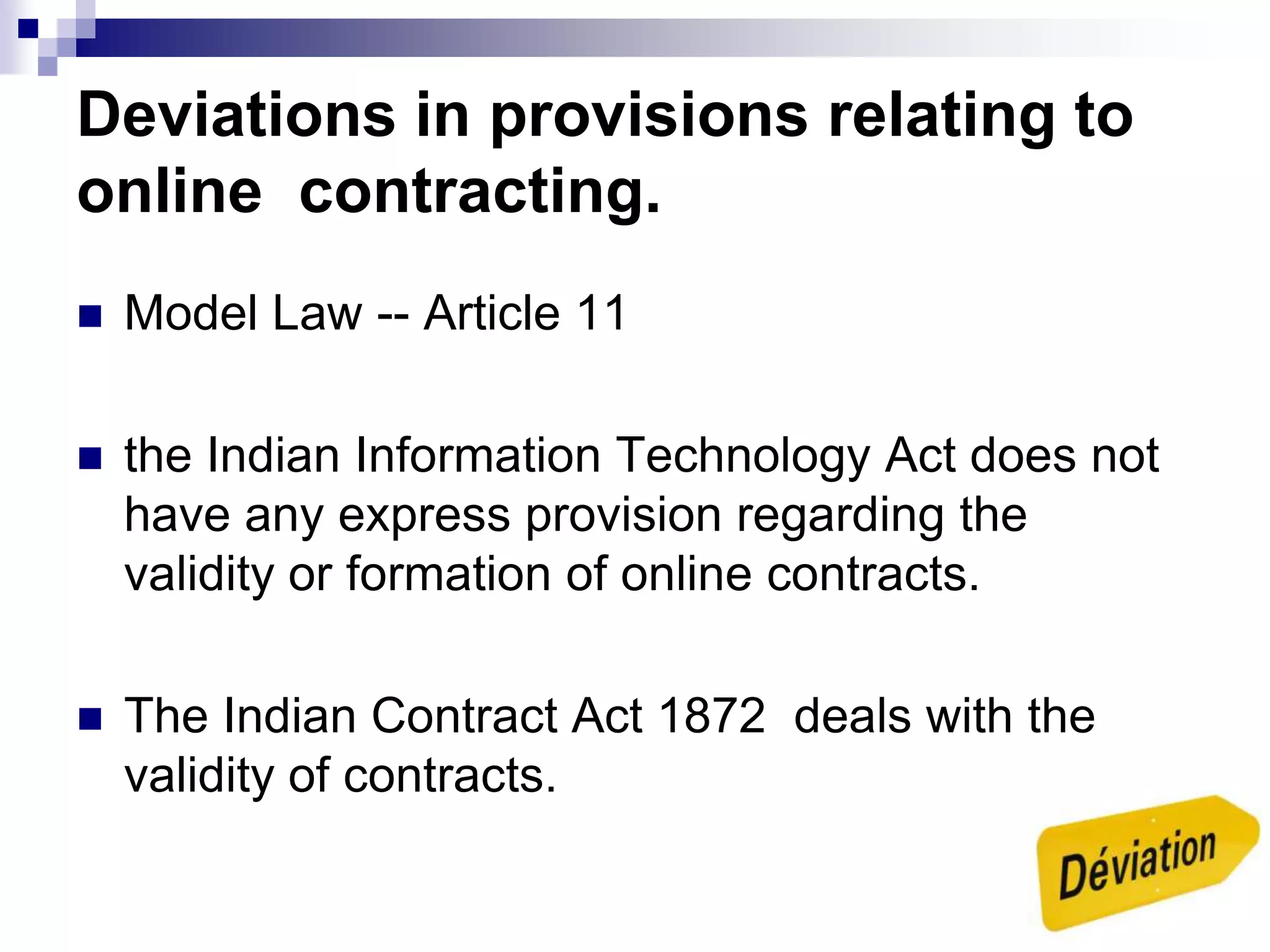 Deviations in provisions relating to
online contracting.
 Model Law -- Article 11
 the Indian Information Technology Act does not
have any express provision regarding the
validity or formation of online contracts.
 The Indian Contract Act 1872 deals with the
validity of contracts.
 