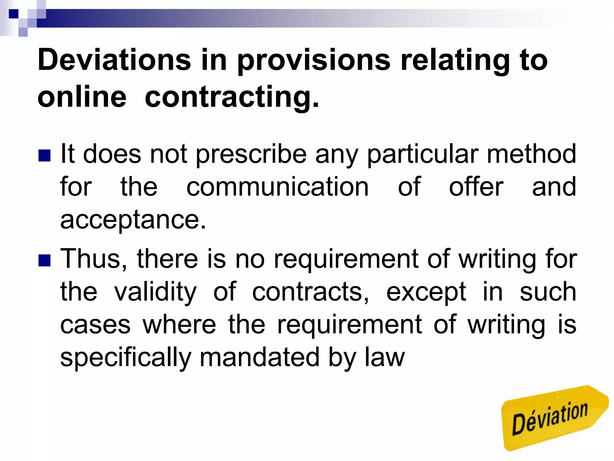 Deviations in provisions relating to
online contracting.
 It does not prescribe any particular method
for the communication of offer and
acceptance.
 Thus, there is no requirement of writing for
the validity of contracts, except in such
cases where the requirement of writing is
specifically mandated by law
 