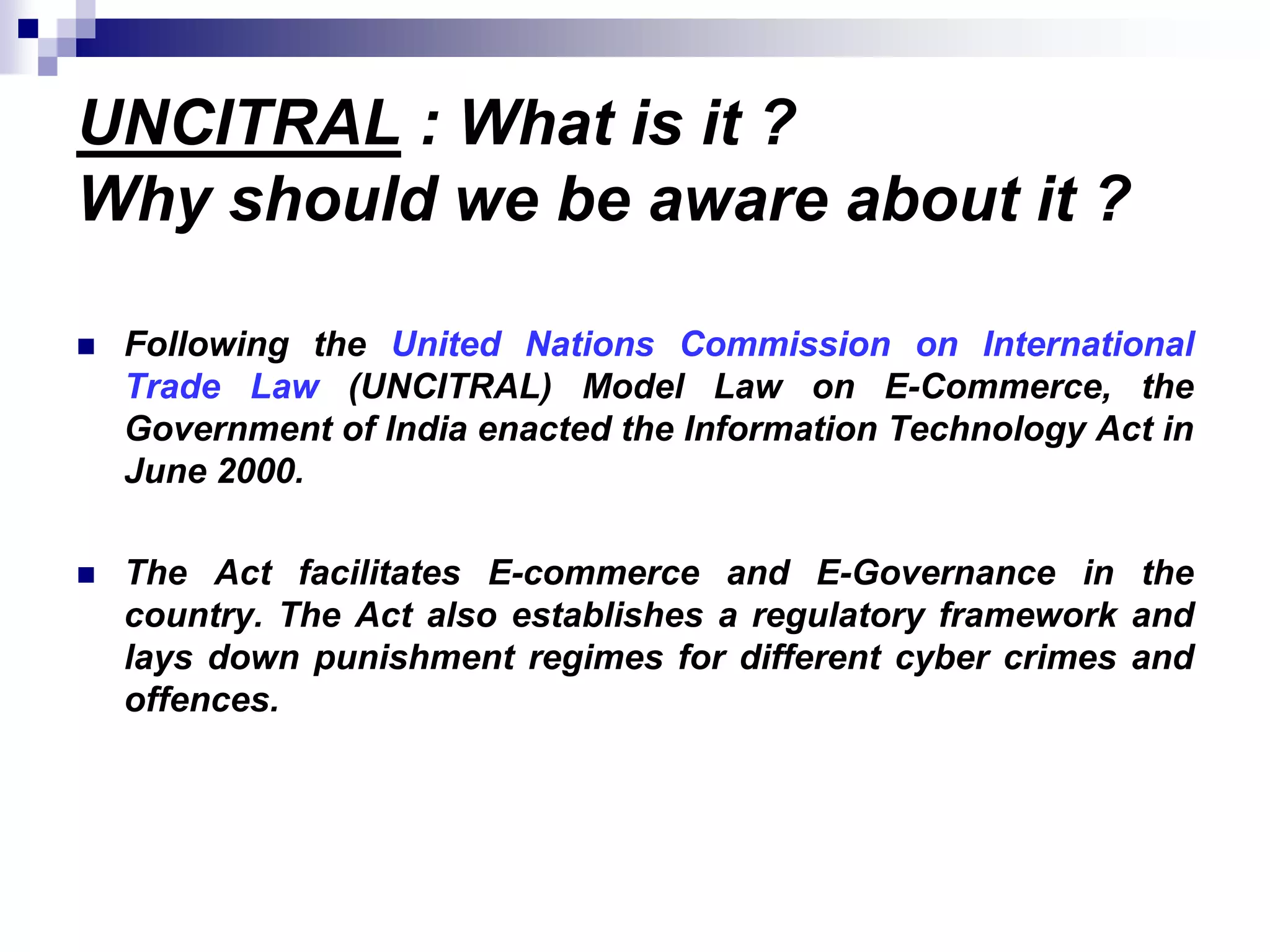 UNCITRAL : What is it ?
Why should we be aware about it ?
 Following the United Nations Commission on International
Trade Law (UNCITRAL) Model Law on E-Commerce, the
Government of India enacted the Information Technology Act in
June 2000.
 The Act facilitates E-commerce and E-Governance in the
country. The Act also establishes a regulatory framework and
lays down punishment regimes for different cyber crimes and
offences.
 