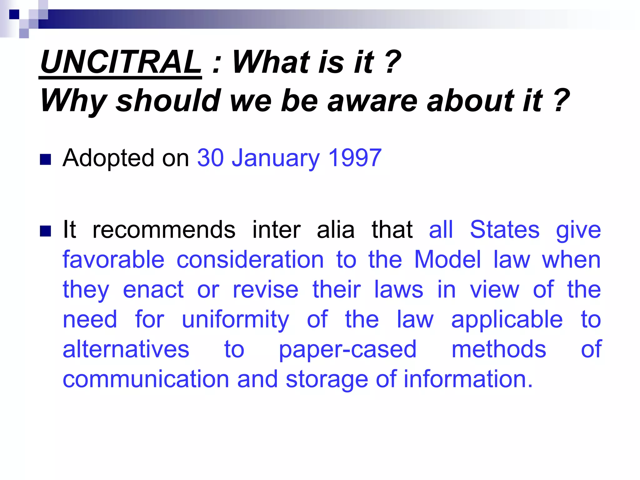 UNCITRAL : What is it ?
Why should we be aware about it ?
 Adopted on 30 January 1997
 It recommends inter alia that all States give
favorable consideration to the Model law when
they enact or revise their laws in view of the
need for uniformity of the law applicable to
alternatives to paper-cased methods of
communication and storage of information.
 
