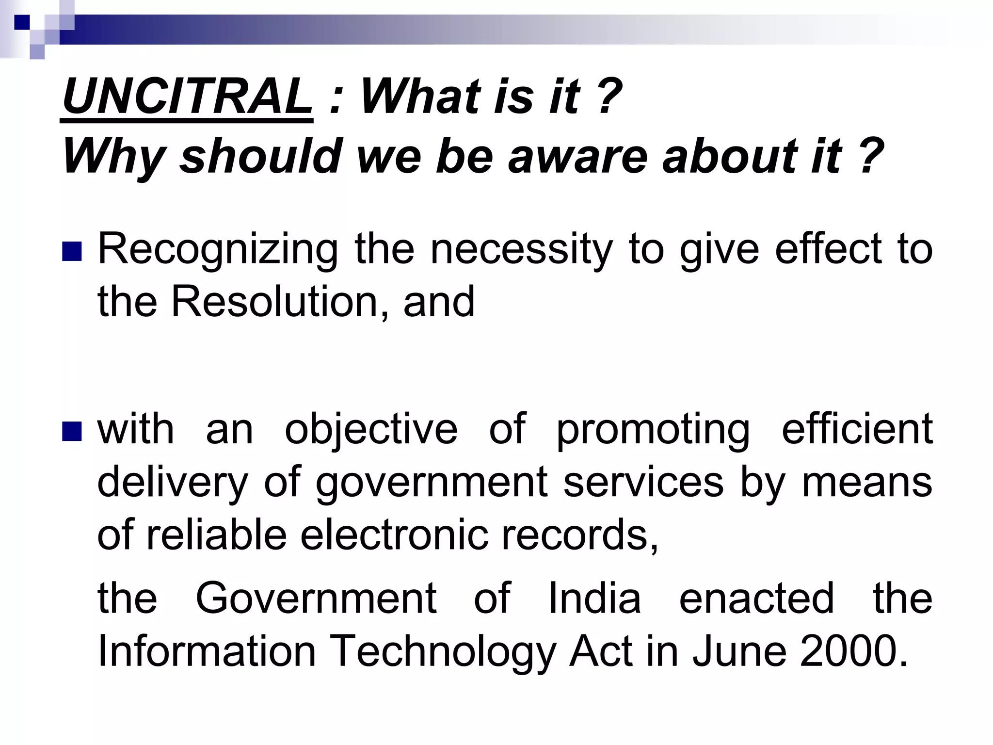 UNCITRAL : What is it ?
Why should we be aware about it ?
 Recognizing the necessity to give effect to
the Resolution, and
 with an objective of promoting efficient
delivery of government services by means
of reliable electronic records,
the Government of India enacted the
Information Technology Act in June 2000.
 