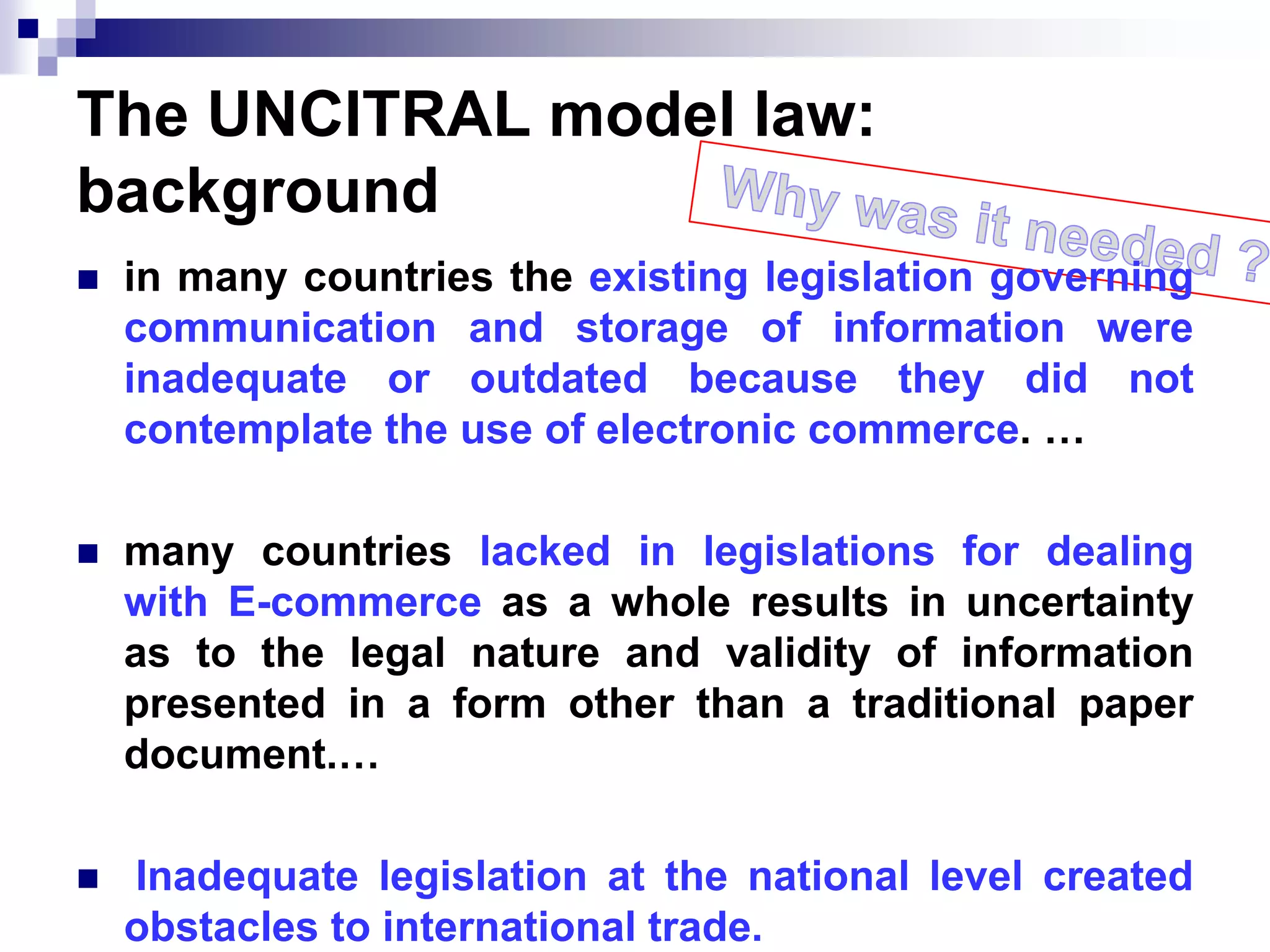 The UNCITRAL model law:
background
 in many countries the existing legislation governing
communication and storage of information were
inadequate or outdated because they did not
contemplate the use of electronic commerce. …
 many countries lacked in legislations for dealing
with E-commerce as a whole results in uncertainty
as to the legal nature and validity of information
presented in a form other than a traditional paper
document.…
 Inadequate legislation at the national level created
obstacles to international trade.
 