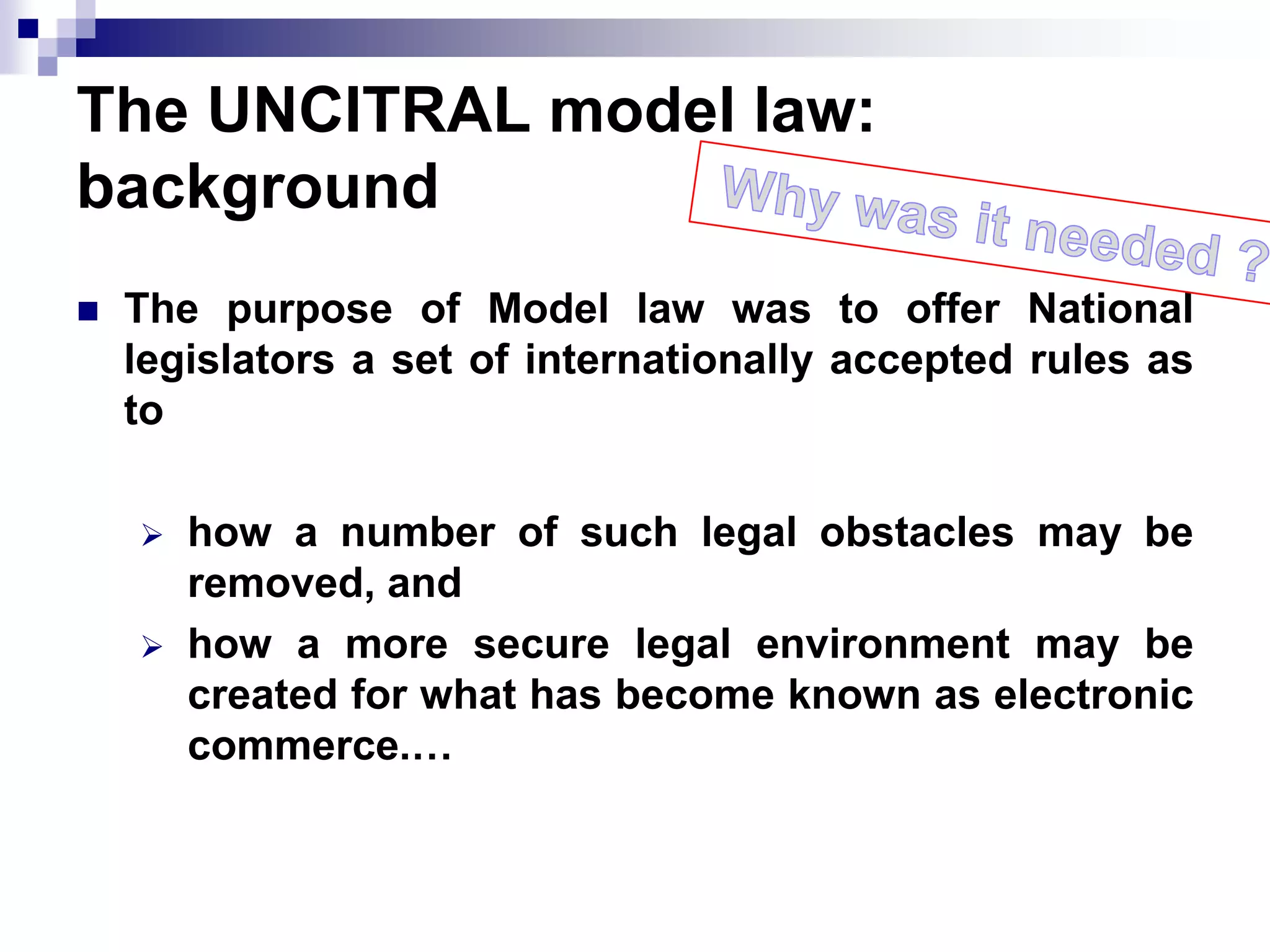 The UNCITRAL model law:
background
 The purpose of Model law was to offer National
legislators a set of internationally accepted rules as
to
 how a number of such legal obstacles may be
removed, and
 how a more secure legal environment may be
created for what has become known as electronic
commerce.…
 
