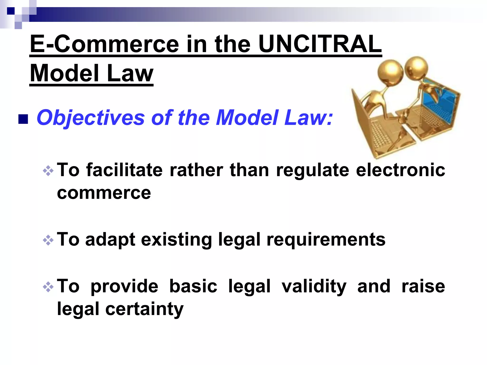 E-Commerce in the UNCITRAL
Model Law
 Objectives of the Model Law:
To facilitate rather than regulate electronic
commerce
To adapt existing legal requirements
To provide basic legal validity and raise
legal certainty
 