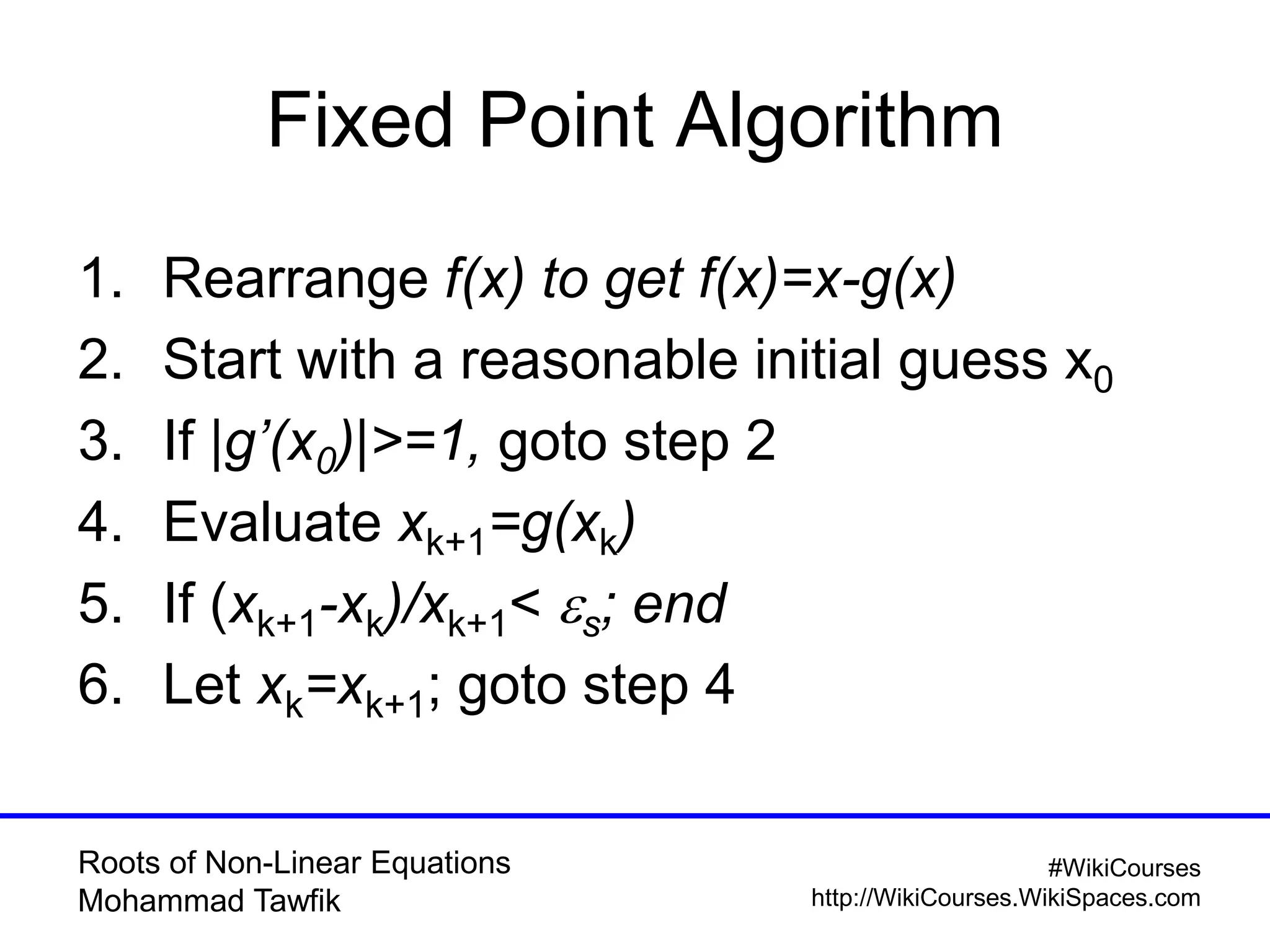 Roots of Non-Linear Equations
Mohammad Tawfik
#WikiCourses
http://WikiCourses.WikiSpaces.com
Fixed Point Algorithm
1. Rearrange f(x) to get f(x)=x-g(x)
2. Start with a reasonable initial guess x0
3. If |g’(x0)|>=1, goto step 2
4. Evaluate xk+1=g(xk)
5. If (xk+1-xk)/xk+1< es; end
6. Let xk=xk+1; goto step 4
 