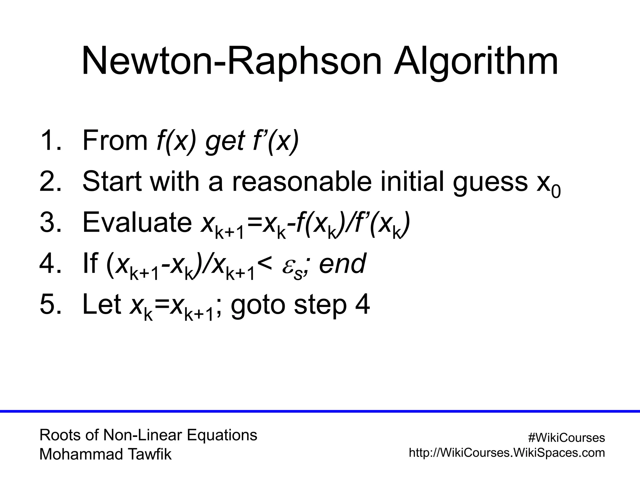 Roots of Non-Linear Equations
Mohammad Tawfik
#WikiCourses
http://WikiCourses.WikiSpaces.com
Newton-Raphson Algorithm
1. From f(x) get f’(x)
2. Start with a reasonable initial guess x0
3. Evaluate xk+1=xk-f(xk)/f’(xk)
4. If (xk+1-xk)/xk+1< es; end
5. Let xk=xk+1; goto step 4
 