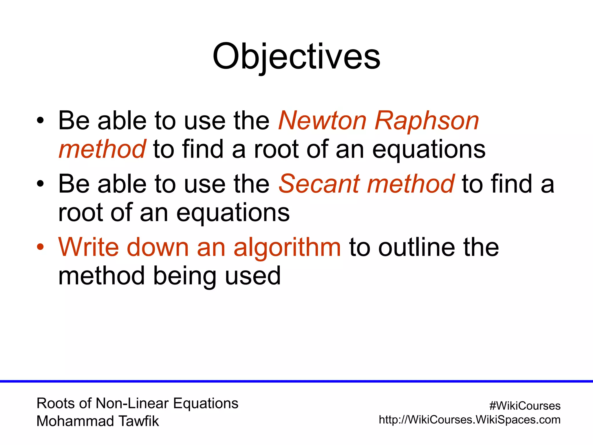 Roots of Non-Linear Equations
Mohammad Tawfik
#WikiCourses
http://WikiCourses.WikiSpaces.com
Objectives
• Be able to use the Newton Raphson
method to find a root of an equations
• Be able to use the Secant method to find a
root of an equations
• Write down an algorithm to outline the
method being used
 