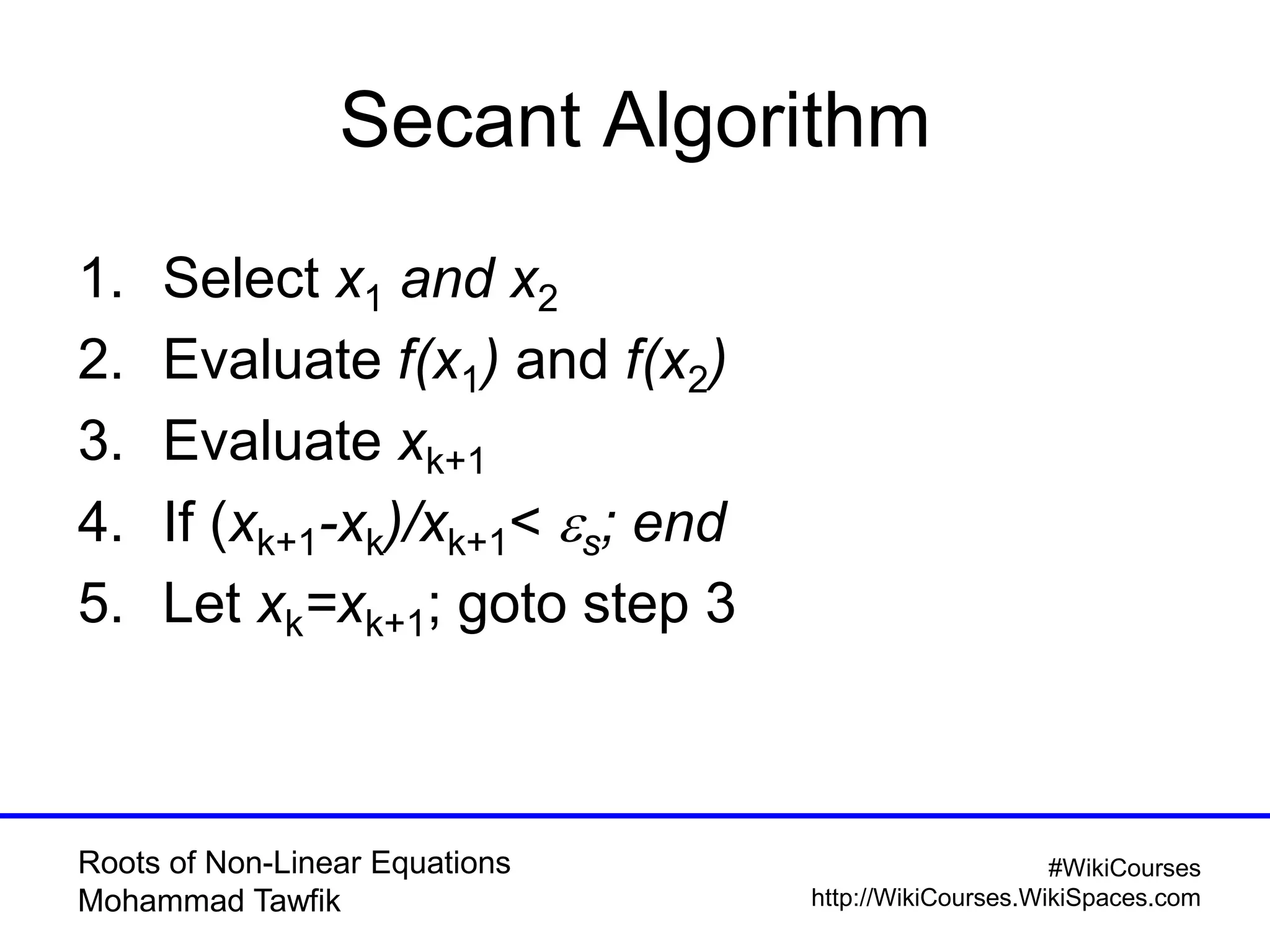 Roots of Non-Linear Equations
Mohammad Tawfik
#WikiCourses
http://WikiCourses.WikiSpaces.com
Secant Algorithm
1. Select x1 and x2
2. Evaluate f(x1) and f(x2)
3. Evaluate xk+1
4. If (xk+1-xk)/xk+1< es; end
5. Let xk=xk+1; goto step 3
 