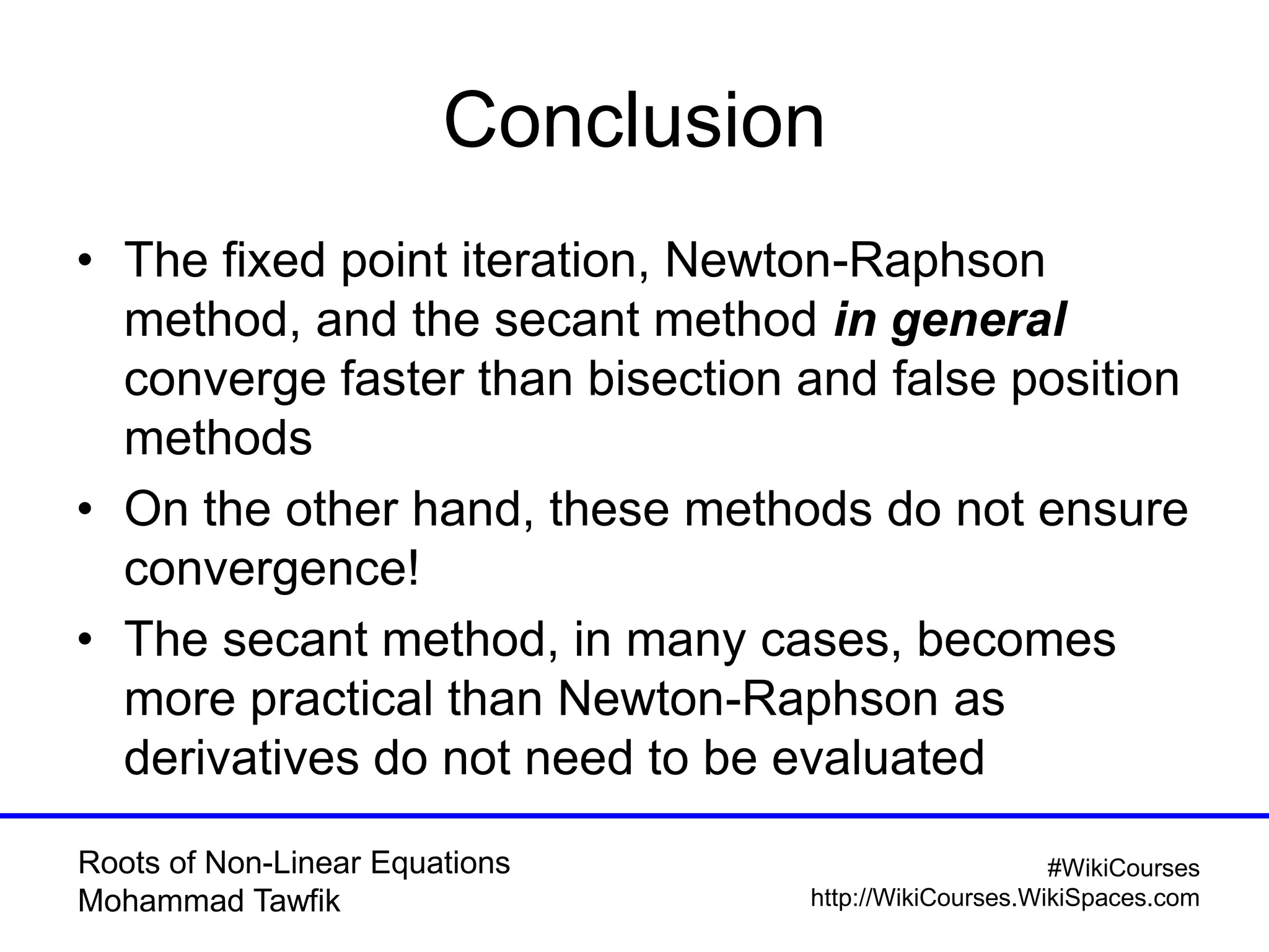 Roots of Non-Linear Equations
Mohammad Tawfik
#WikiCourses
http://WikiCourses.WikiSpaces.com
Conclusion
• The fixed point iteration, Newton-Raphson
method, and the secant method in general
converge faster than bisection and false position
methods
• On the other hand, these methods do not ensure
convergence!
• The secant method, in many cases, becomes
more practical than Newton-Raphson as
derivatives do not need to be evaluated
 