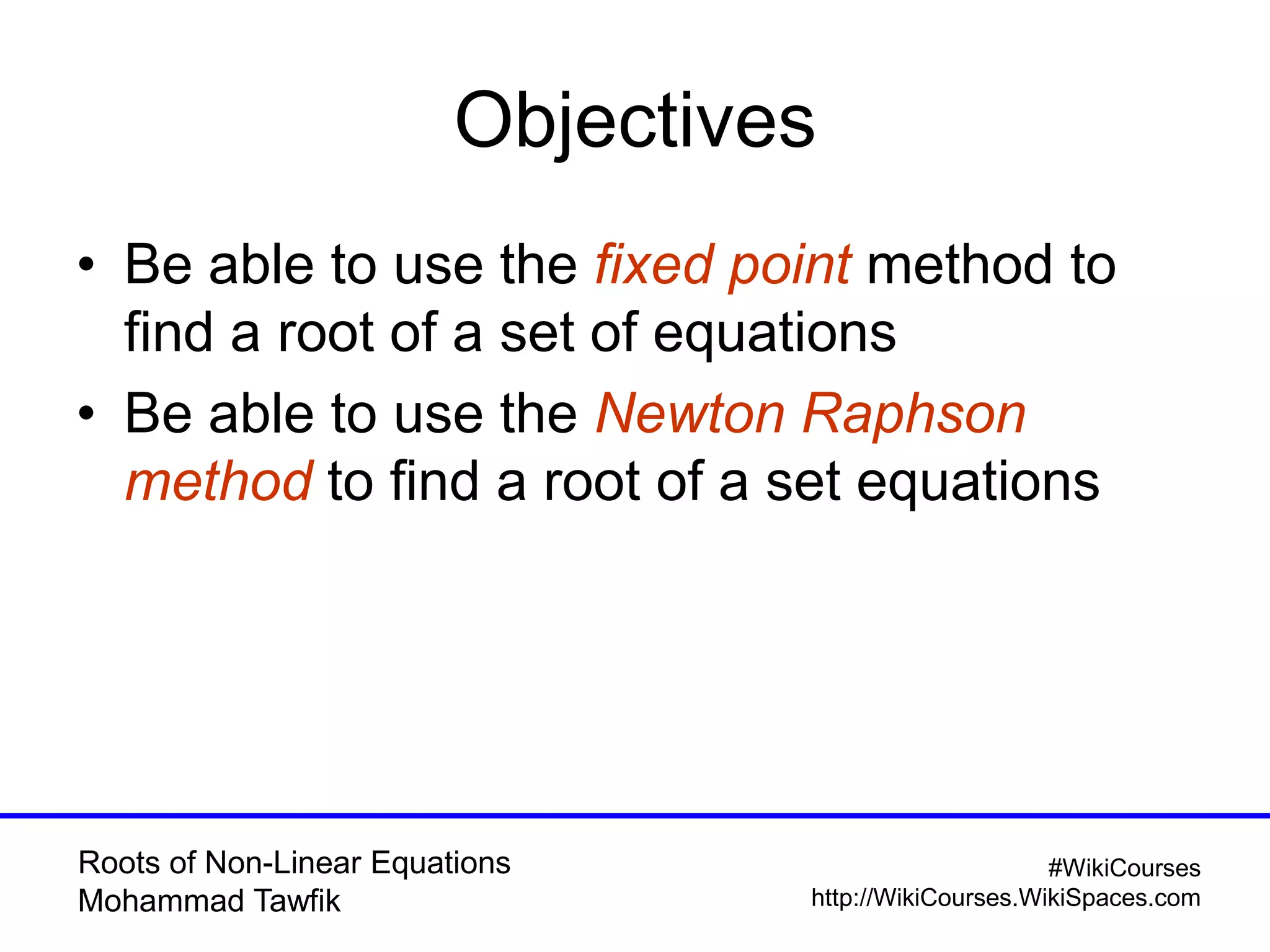 Roots of Non-Linear Equations
Mohammad Tawfik
#WikiCourses
http://WikiCourses.WikiSpaces.com
Objectives
• Be able to use the fixed point method to
find a root of a set of equations
• Be able to use the Newton Raphson
method to find a root of a set equations
 