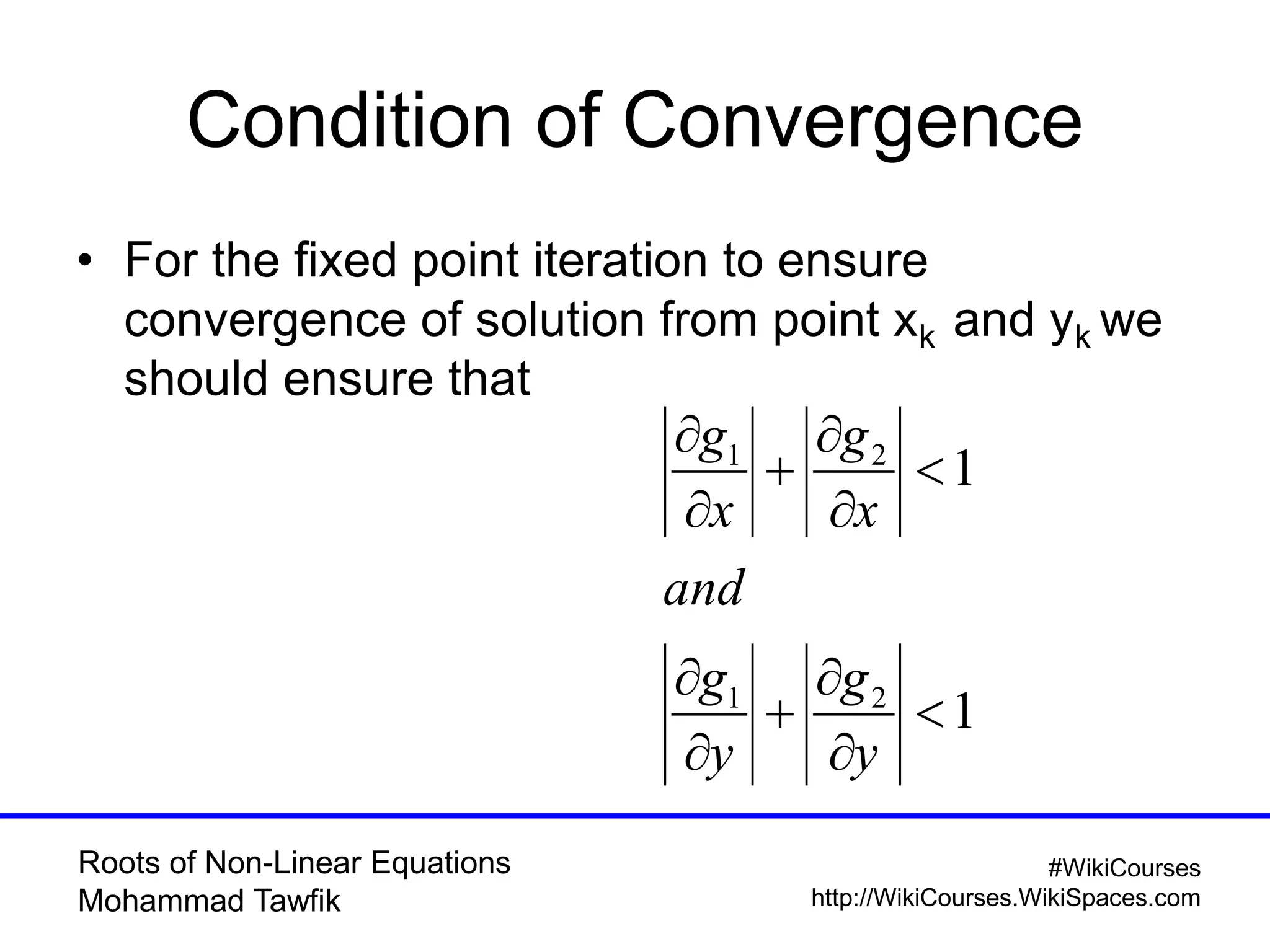Roots of Non-Linear Equations
Mohammad Tawfik
#WikiCourses
http://WikiCourses.WikiSpaces.com
Condition of Convergence
• For the fixed point iteration to ensure
convergence of solution from point xk and yk we
should ensure that
1
1
21
21












y
g
y
g
and
x
g
x
g
 