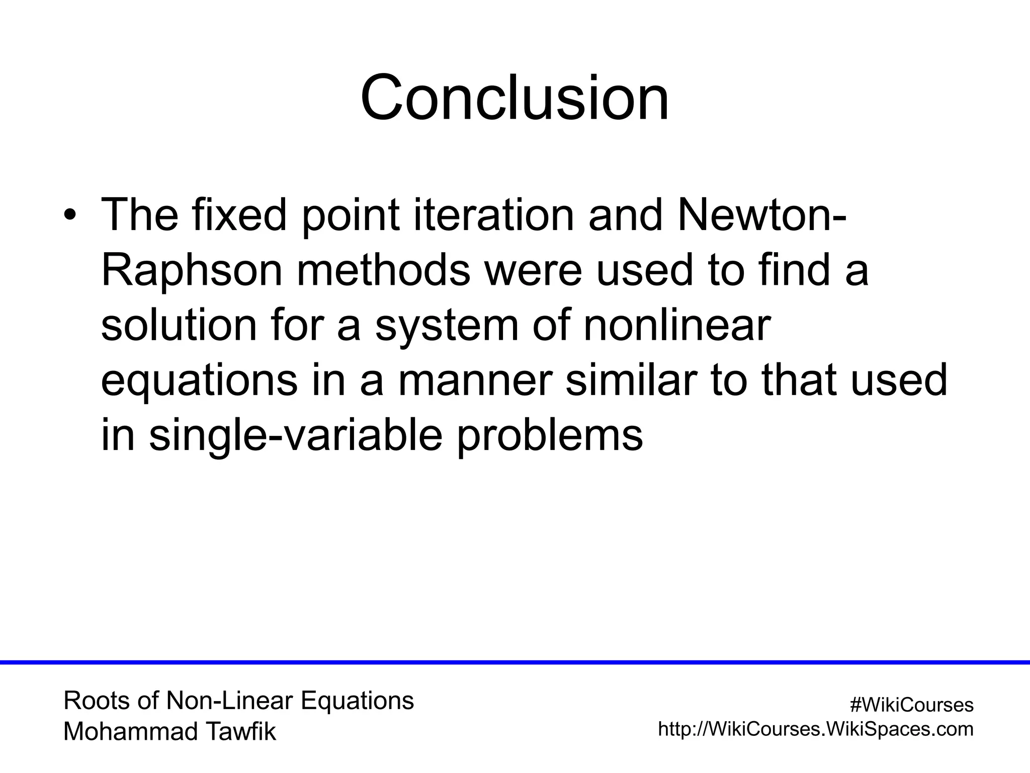 Roots of Non-Linear Equations
Mohammad Tawfik
#WikiCourses
http://WikiCourses.WikiSpaces.com
Conclusion
• The fixed point iteration and Newton-
Raphson methods were used to find a
solution for a system of nonlinear
equations in a manner similar to that used
in single-variable problems
 