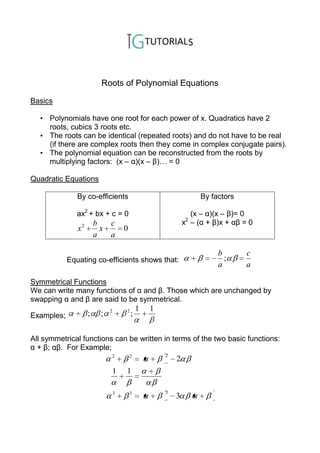 Roots of Polynomial Equations

Basics

  • Polynomials have one root for each power of x. Quadratics have 2
    roots, cubics 3 roots etc.
  • The roots can be identical (repeated roots) and do not have to be real
    (if there are complex roots then they come in complex conjugate pairs).
  • The polynomial equation can be reconstructed from the roots by
    multiplying factors: (x – α)(x – β)… = 0

Quadratic Equations

               By co-efficients                                   By factors

               ax2 + bx + c = 0                                (x – α)(x – β)= 0
                                                              2
                        b   c                                x – (α + β)x + αβ = 0
               x2         x          0
                        a   a

                                                                       b        c
            Equating co-efficients shows that:                           ;
                                                                       a        a

Symmetrical Functions
We can write many functions of α and β. Those which are unchanged by
swapping α and β are said to be symmetrical.
                             2       2       1   1
Examples;           ;    ;               ;


All symmetrical functions can be written in terms of the two basic functions:
α + β; αβ. For Example;
                             2           2           2
                                                         2
                             1       1

                                 3       3           3
                                                         3
 