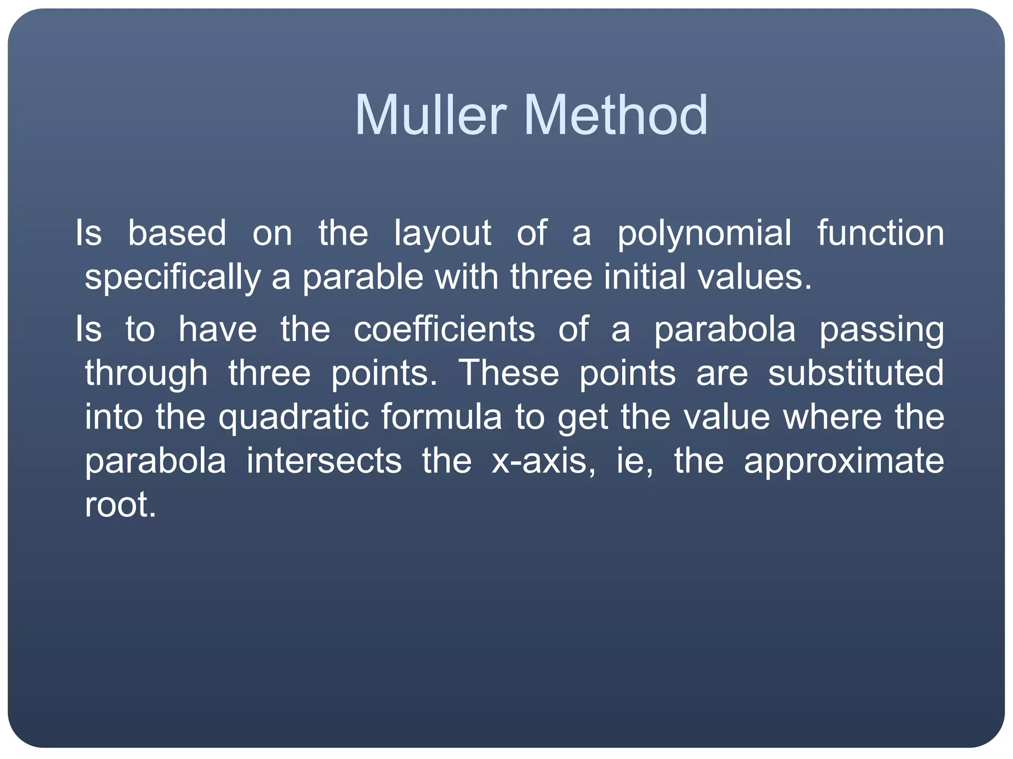 MullerMethod  Is based on the layout of a polynomial function specifically a parable with three initial values.  Is to have the coefficients of a parabola passing through three points. These points are substituted into the quadratic formula to get the value where the parabola intersects the x-axis, ie, the approximate root.