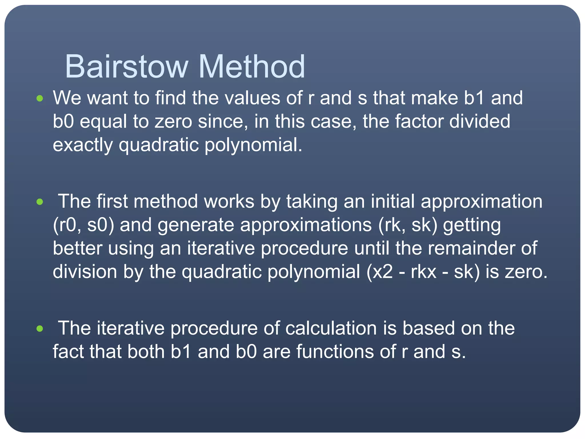 Bairstow MethodWe want to find the values of r and s that make b1 and b0 equal to zero since, in this case, the factor divided exactly quadratic polynomial. The first method works by taking an initial approximation (r0, s0) and generate approximations (rk, sk) getting better using an iterative procedure until the remainder of division by the quadratic polynomial (x2 - rkx - sk) is zero. The iterative procedure of calculation is based on the fact that both b1 and b0 are functions of r and s.