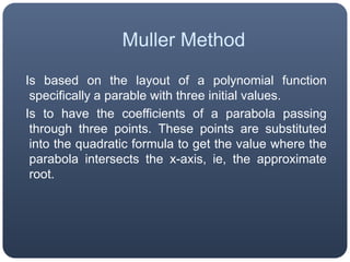 MullerMethod  Is based on the layout of a polynomial function specifically a parable with three initial values.  Is to have the coefficients of a parabola passing through three points. These points are substituted into the quadratic formula to get the value where the parabola intersects the x-axis, ie, the approximate root.