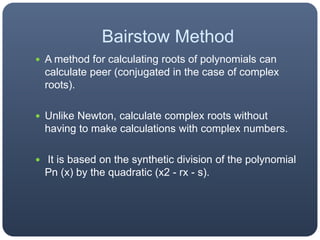 Bairstow MethodA method for calculating roots of polynomials can calculate peer (conjugated in the case of complex roots).Unlike Newton, calculate complex roots without having to make calculations with complex numbers. It is based on the synthetic division of the polynomial Pn (x) by the quadratic (x2 - rx - s).