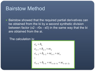 Bairstow MethodBairstow showed that the required partial derivatives can be obtained from the bi by a second synthetic division between factor (x2 - r0x - s0) in the same way that the bi are obtained from the ai. The calculation is: