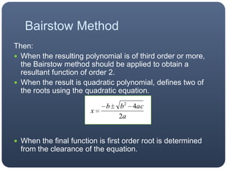 Bairstow MethodThen:When the resulting polynomial is of third order or more, the Bairstow method should be applied to obtain a resultant function of order 2.When the result is quadratic polynomial, defines two of the roots using the quadratic equation.When the final function is first order root is determined from the clearance of the equation.