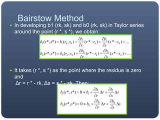 In developing b1 (rk, sk) and b0 (rk, sk) in Taylor series around the point (r *, s *), we obtain:It takes (r *, s *) as the point where the residue is zero and Δr = r * - rk, Δs = s * - sk. Then:Bairstow Method