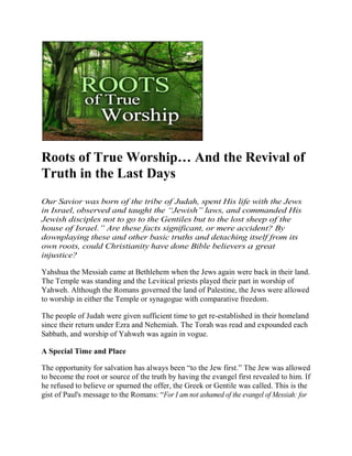 Roots of True Worship… And the Revival of
Truth in the Last Days
Our Savior was born of the tribe of Judah, spent His life with the Jews
in Israel, observed and taught the “Jewish” laws, and commanded His
Jewish disciples not to go to the Gentiles but to the lost sheep of the
house of Israel.” Are these facts significant, or mere accident? By
downplaying these and other basic truths and detaching itself from its
own roots, could Christianity have done Bible believers a great
injustice?

Yahshua the Messiah came at Bethlehem when the Jews again were back in their land.
The Temple was standing and the Levitical priests played their part in worship of
Yahweh. Although the Romans governed the land of Palestine, the Jews were allowed
to worship in either the Temple or synagogue with comparative freedom.

The people of Judah were given sufficient time to get re-established in their homeland
since their return under Ezra and Nehemiah. The Torah was read and expounded each
Sabbath, and worship of Yahweh was again in vogue.

A Special Time and Place

The opportunity for salvation has always been ―to the Jew first.‖ The Jew was allowed
to become the root or source of the truth by having the evangel first revealed to him. If
he refused to believe or spurned the offer, the Greek or Gentile was called. This is the
gist of Paul's message to the Romans: ―For I am not ashamed of the evangel of Messiah: for
 