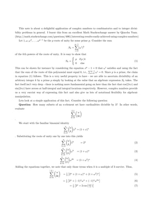 This note is about a delightful application of complex numbers to combinatorics and to integer divisi-
bility problems in general. I learnt this from an excellent Math Stackexchange answer by Qiaochu Yuan.
(http://math.stackexchange.com/questions/4961/interesting-results-easily-achieved-using-complex-numbers)
    Let 1, ω, ω 2 , . . . , ω p−1 be the p roots of unity for some prime p. Consider the sum
                                                                  p−1
                                                          Sk =          (ω i )k
                                                                  i=0
of the kth powers of the roots of unity. It is easy to show that
                                                                  p     if p | k
                                                   Sk =                                                                      (1)
                                                                  0        else
This can be shown for instance by considering the equation xp − 1 = 0 that ω i satisﬁes and using the fact
                                                                                    p−1
that the sum of the roots of this polynomial must equal 0, i.e.,                    i=0   ω i = 0. Since p is a prime, the claim
in equation (1) follows. This is a very useful property to have - we are able to ascertain divisibility of an
arbitrary integer k by a prime p simply by looking at the value that an algebraic expression Sk takes. The
fact itself isn’t very deep - there is nothing more fundamental going on here than the fact that cos(2πx) and
sin(2πx) have zeroes at half-integral and integral locations respectively. However, complex numbers provide
us a very succint way of expressing this fact and also give us lots of notational ﬂexibility for algebraic
manipulation.
    Lets look at a simple application of this fact. Consider the following question
    Question: How many subsets of an n-element set have cardinalities divisible by 3? In other words,
evaluate                                                      n
                                                              3
                                                                      n
                                                                      3k
                                                           k=0
.
    We start with the familiar binomial identity
                                                  n
                                                           n k
                                                             x = (1 + x)n
                                                           k
                                              k=0
. Substituting the roots of unity one by one into this yields
                                              n
                                                          n k
                                                            1              = 2n                                              (2)
                                                          k
                                             k=0
                                              n
                                                       n k
                                                         ω            = (1 + ω)n                                             (3)
                                                       k
                                            k=0
                                            n
                                                      n 2k
                                                        ω          = (1 + ω 2 )n                                             (4)
                                                      k
                                            k=0
Adding the equations together, we note that only those terms when k is a multiple of 3 survive. Thus,
                                  n
                                  3
                                       n              1
                                              =       3   2n + (1 + ω)n + (1 + ω 2 )n                                        (5)
                                       3k
                                 k=0
                                                   1
                                              =    3      2n + (−1)n ω n + (−1)n ω 2n                                        (6)
                                                              1                    nπ
                                                          =   3   2n + 2 cos        3                                        (7)
 