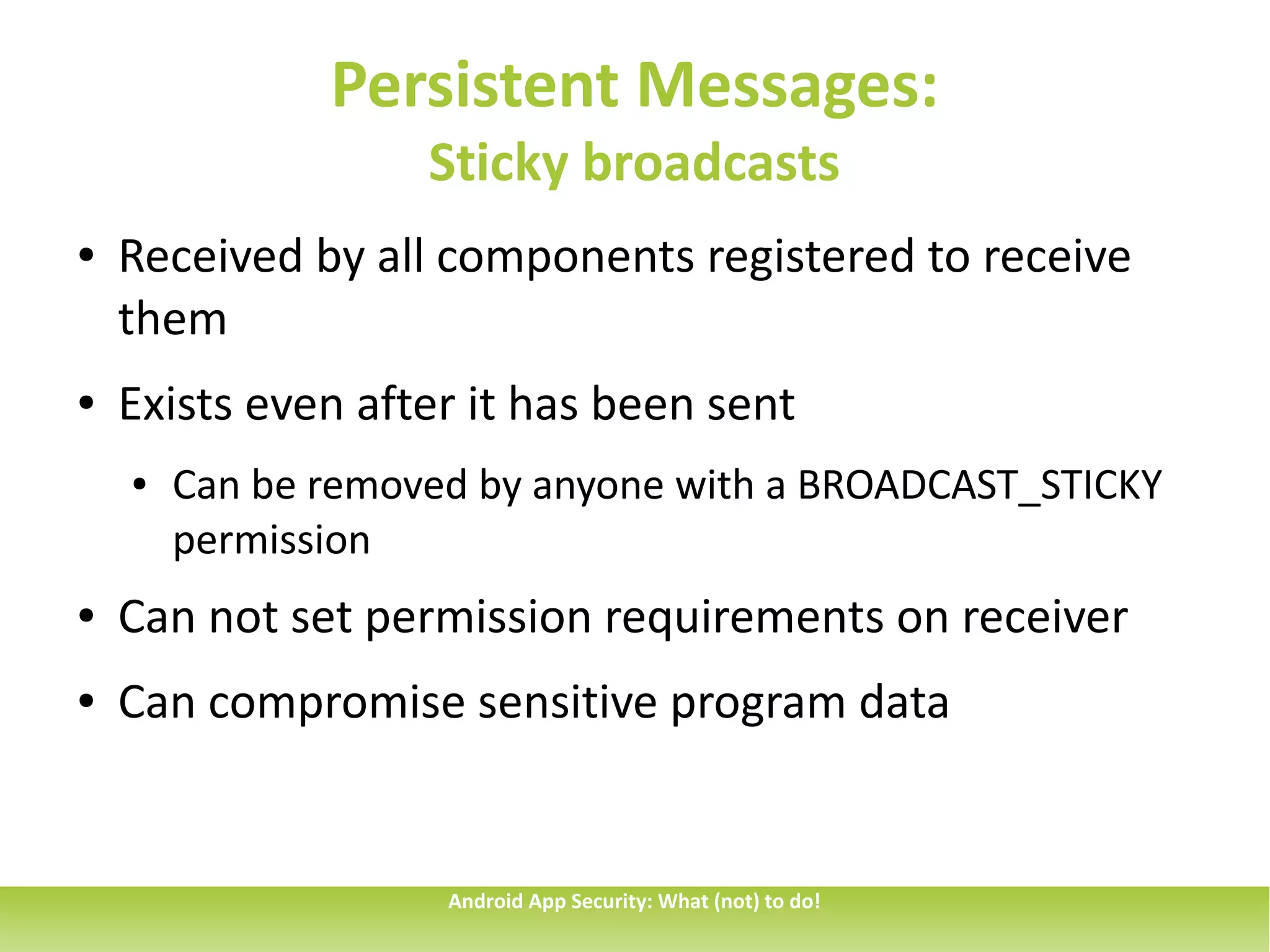 Persistent Messages:
                    Sticky broadcasts
●   Received by all components registered to receive
    them
●   Exists even after it has been sent
    ●   Can be removed by anyone with a BROADCAST_STICKY
        permission
●   Can not set permission requirements on receiver
●   Can compromise sensitive program data


                     Android App Security: What (not) to do!
 