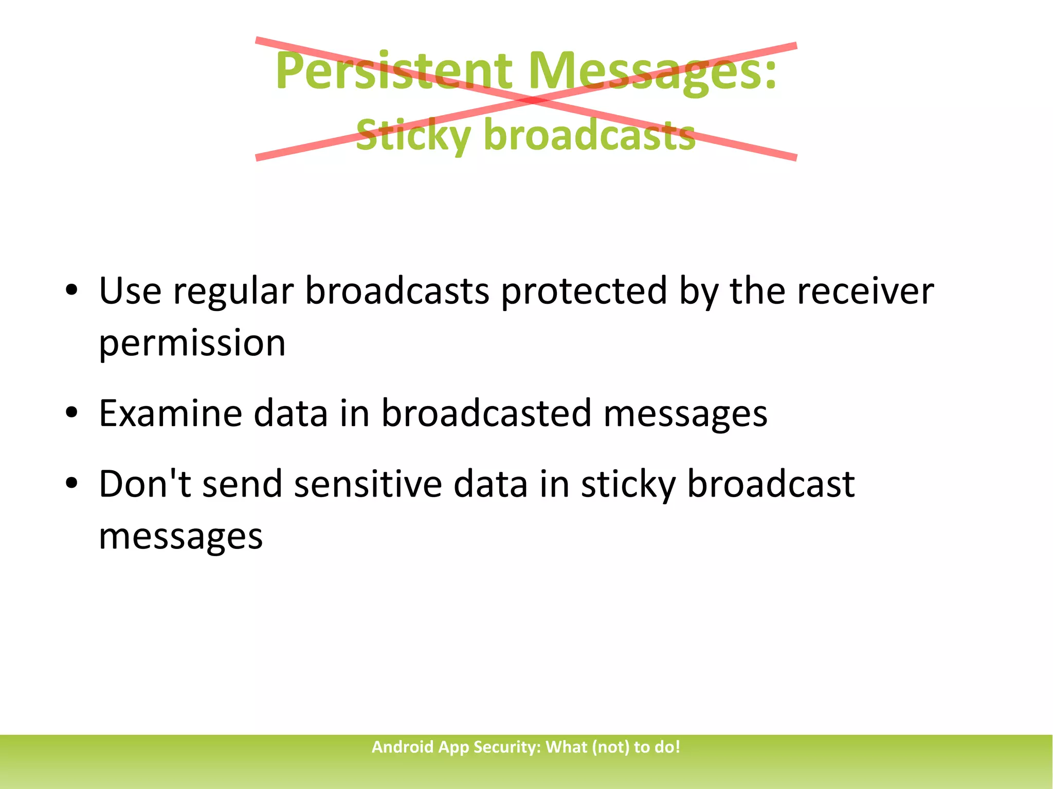 Persistent Messages:
                   Sticky broadcasts


●   Use regular broadcasts protected by the receiver
    permission
●   Examine data in broadcasted messages
●   Don't send sensitive data in sticky broadcast
    messages



                    Android App Security: What (not) to do!
 