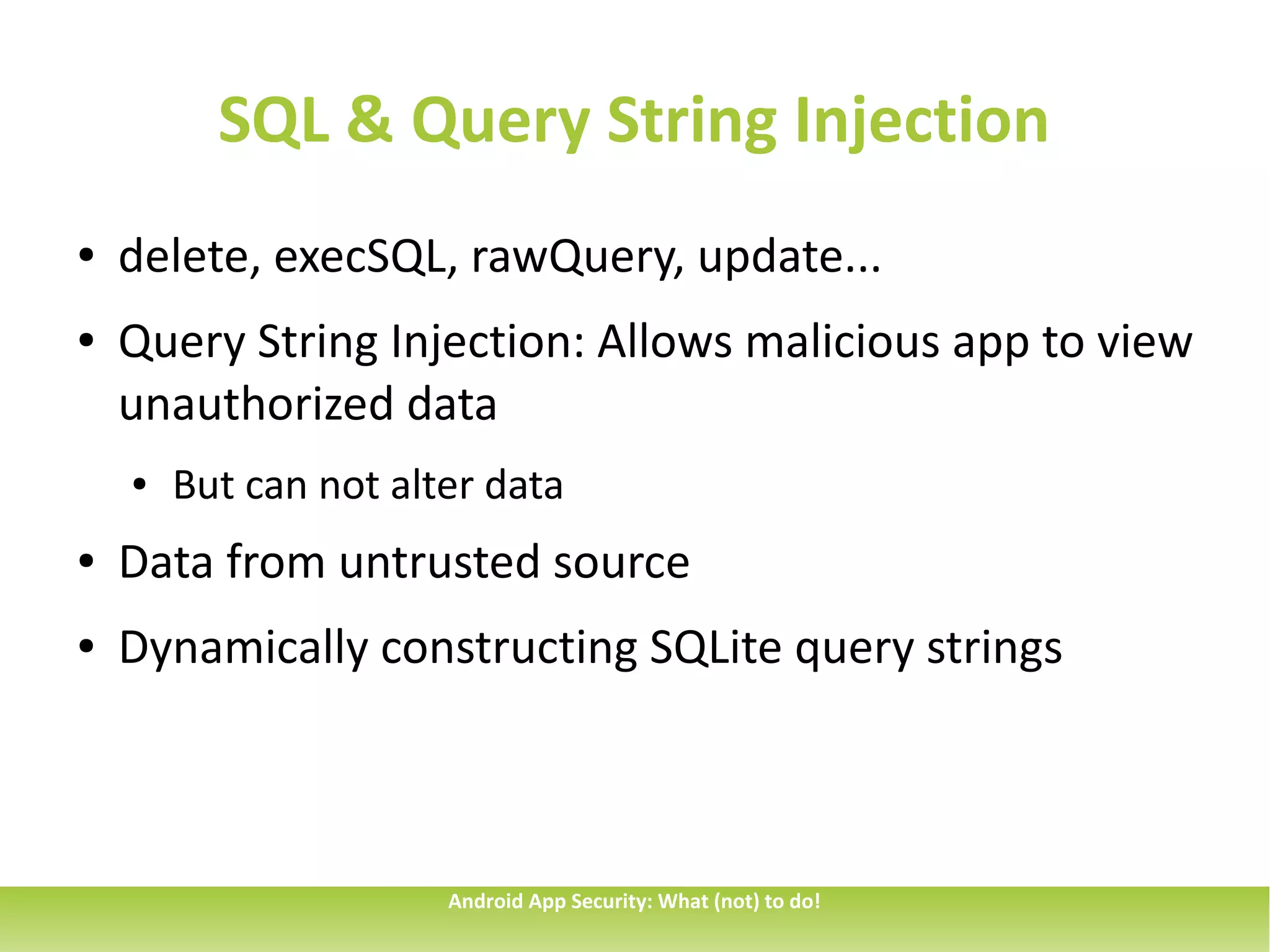 SQL & Query String Injection
●   delete, execSQL, rawQuery, update...
●   Query String Injection: Allows malicious app to view
    unauthorized data
    ●   But can not alter data
●   Data from untrusted source
●   Dynamically constructing SQLite query strings



                       Android App Security: What (not) to do!
 