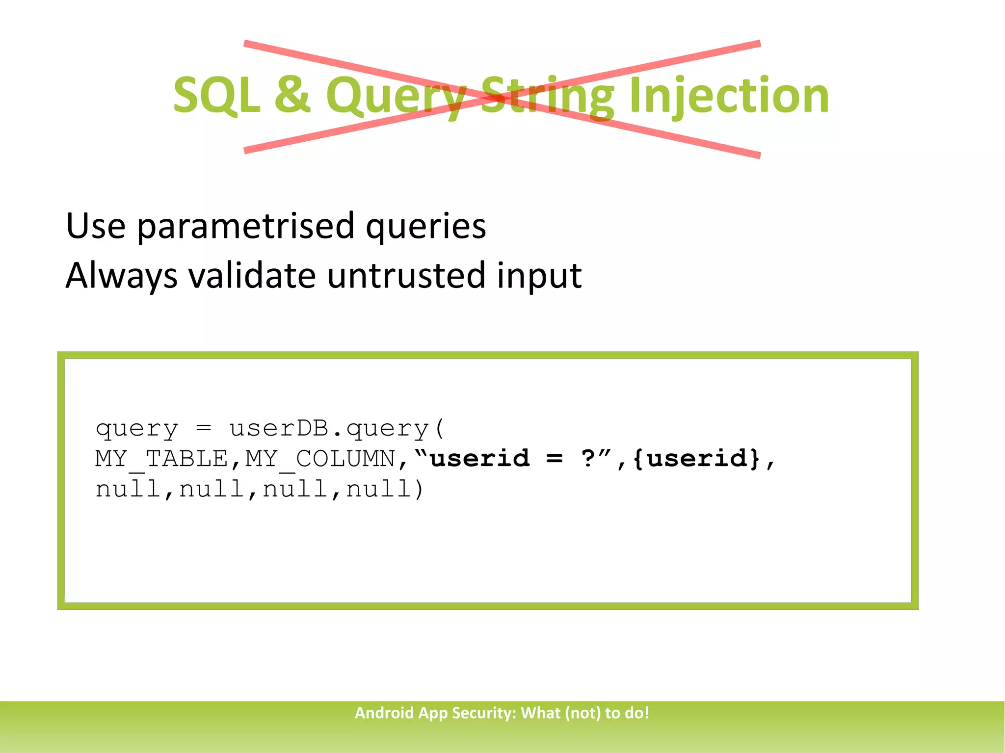 SQL & Query String Injection

Use parametrised queries
Always validate untrusted input


 query = userDB.query(
 MY_TABLE,MY_COLUMN,“userid = ?”,{userid},
 null,null,null,null)




                 Android App Security: What (not) to do!
 
