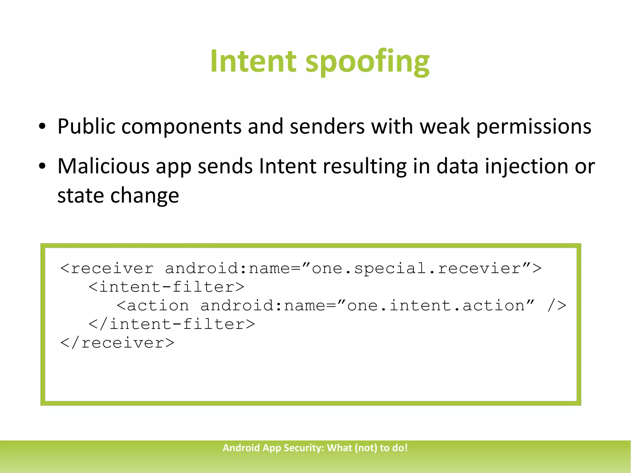 Intent spoofing
●   Public components and senders with weak permissions
●   Malicious app sends Intent resulting in data injection or
    state change

    <receiver android:name=”one.special.recevier”>
       <intent-filter>
          <action android:name=”one.intent.action” />
       </intent-filter>
    </receiver>




                     Android App Security: What (not) to do!
 