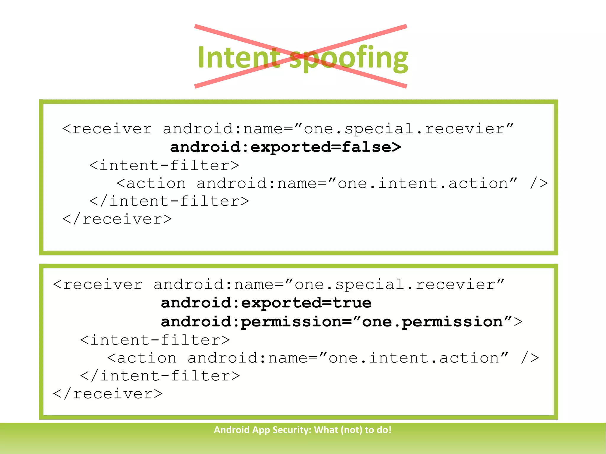 Intent spoofing
<receiver android:name=”one.special.recevier”
           android:exported=false>
   <intent-filter>
      <action android:name=”one.intent.action” />
   </intent-filter>
</receiver>


<receiver android:name=”one.special.recevier”
           android:exported=true
           android:permission=”one.permission”>
   <intent-filter>
      <action android:name=”one.intent.action” />
   </intent-filter>
</receiver>

                Android App Security: What (not) to do!
 