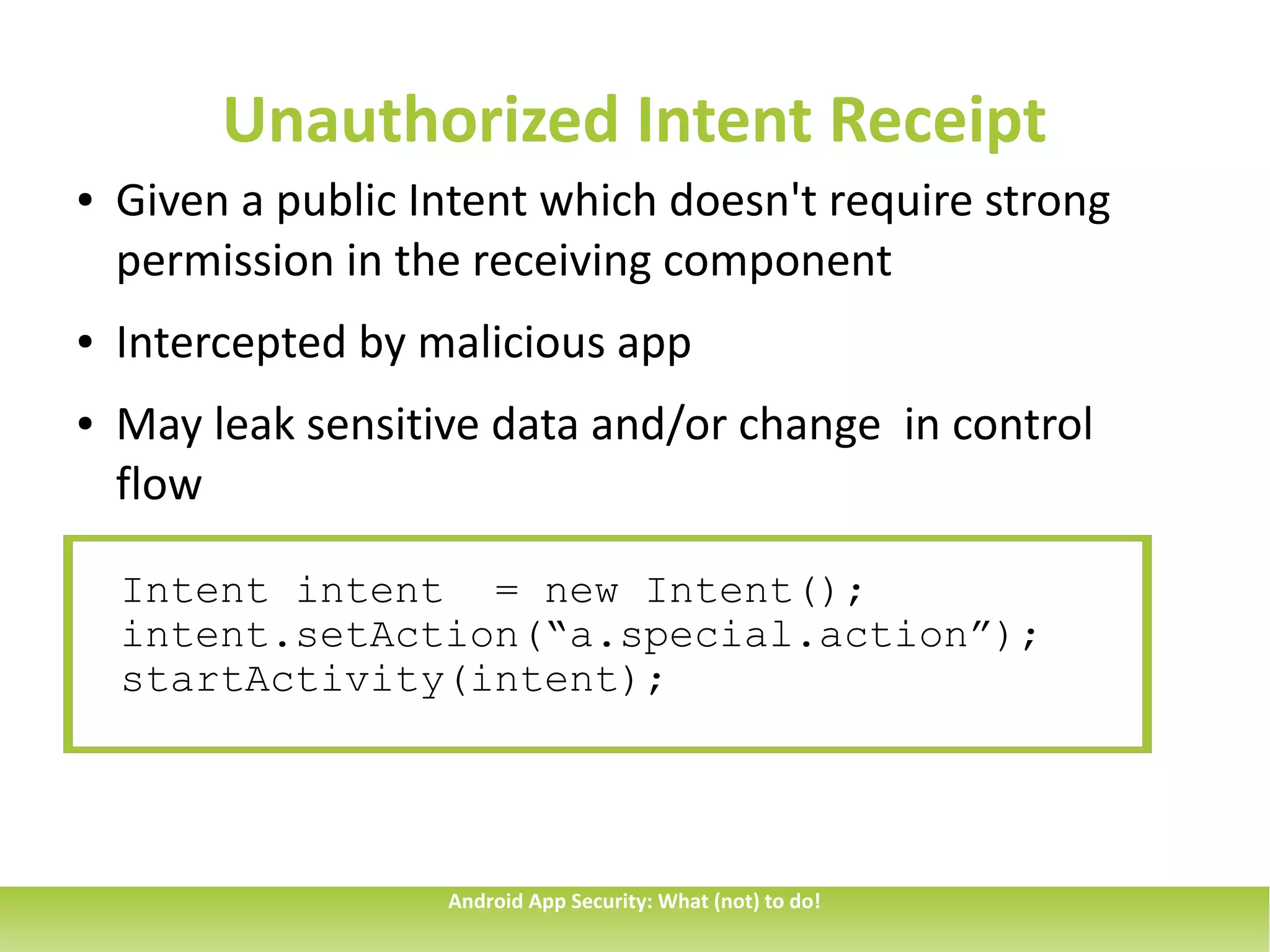 Unauthorized Intent Receipt
●   Given a public Intent which doesn't require strong
    permission in the receiving component
●   Intercepted by malicious app
●   May leak sensitive data and/or change in control
    flow

    Intent intent = new Intent();
    intent.setAction(“a.special.action”);
    startActivity(intent);




                    Android App Security: What (not) to do!
 