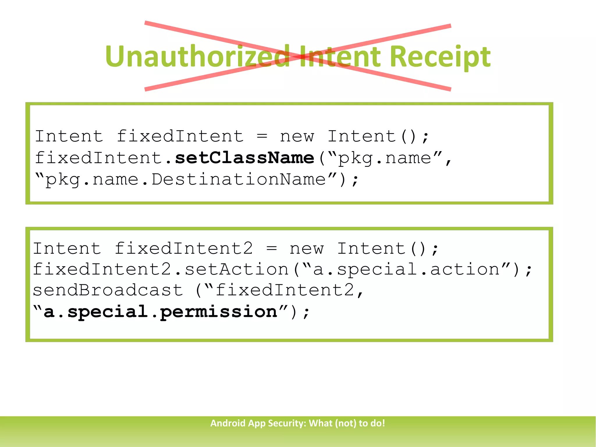 Unauthorized Intent Receipt

Intent fixedIntent = new Intent();
fixedIntent.setClassName(“pkg.name”,
“pkg.name.DestinationName”);


Intent fixedIntent2 = new Intent();
fixedIntent2.setAction(“a.special.action”);
sendBroadcast (“fixedIntent2,
“a.special.permission”);




               Android App Security: What (not) to do!
 