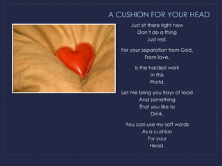 A CUSHION FOR YOUR HEAD
      Just sit there right now
         Don’t do a thing
               Just rest.

  For your separation from God,
            From love,

       Is the hardest work
               In this
              World.

  Let me bring you trays of food
         And something
         That you like to
              Drink.

   You can use my soft words
         As a cushion
           For your
            Head.
 