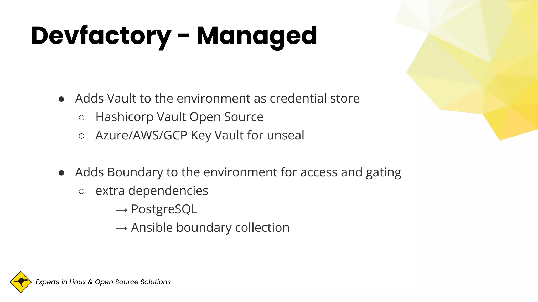 Experts in Linux & Open Source Solutions
Devfactory - Managed
● Adds Vault to the environment as credential store
○ Hashicorp Vault Open Source
○ Azure/AWS/GCP Key Vault for unseal
● Adds Boundary to the environment for access and gating
○ extra dependencies
→ PostgreSQL
→ Ansible boundary collection
 